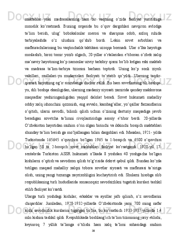 màktablar   yoki   madrasalarning   ham   bir   vaqtning   o’zida   faoliyat   yuritishiga
monelik   ko’rsatmadi.   Buning   orqasida   bu   o’quv   dargohlari   navqiron   avlodga
ta’lim   berish,   ulug’   bobokalonlar   merosi   va   sharqona   odob,   axloq   ruhida
tarbiyalashda   o’z   ulushini   qo’shib   bordi.   Lekin   sovet   arboblari   va
mafkurachilarining bu vaqtinchalik taktikasi uzoqqa bormadi. Ular o’lka hayotiga
moslashib,   biroz   tomir   yozib   olgach,   20-yillar   o’rtalaridan   e’tiboran   o’zbek   xalqi
ma’naviy hayotining ko’p zamonlar uzviy tarkibiy qismi bo’lib kelgan eski maktab
va   madrasa   ta’lim-tarbiya   tizimini   barham   toptirdi.   Uning   ko’p   sonli   ziyoli
vakillari,   mullalari-yu   mudarrislari   faoliyati   to’xtatib   qo’yildi.   Ularning   taqdir-
qismati hayotning og’ir sinovlariga duchor etildi. Bu ham sovetlarning tili boshqa-
yu, dili boshqa ekanligidan, ularning madaniy siyosati zamirida qanday makkorona
maqsadlar   yashiringanligidan   yaqqol   dalolat   beradi.   Sovet   hukumati   mahalliy
oddiy xalq ishonchini qozonish, eng avvalo, kambag’allar, yo’qsillar farzandlarini
o’qitish,   ularni   savodli,   bilimli   qilish   uchun   o’zining   dasturiy   maqsadiga   javob
beradigan   sovetcha   ta’limni   rivojlantirishga   asosiy   e’tibor   berdi.   20-yillarda
O’zbekiston hayotidan muhim o’rin olgan birinchi va ikkinchi bosqich maktablari
shunday ta’lim berish ga mo’ljallangan bilim dargohlari edi. Masalan, 1921- yilda
Turkistonda   165645   o’quvchisi   bo’lgan   1965   ta   1-bosqich   va   6500   o’quvchisi
bo’lgan   58   ta   2-bosqich   sovet   maktablari   faoliyat   ko’rsatgandi.   1920-yil   17-
sentabrda   Turkiston   ASSR   hukumati   o’lkada   8   yoshdan   40   yoshgacha   bo’lgan
kishilarni o’qitish va savodxon qilish to’g’risida dekret qabul qildi. Bundan ko’zda
tutilgan   maqsad   mahalliy   xalqni   tobora   sovetlar   siyosati   va   mafkurasi   ta’siriga
olish, uning yangi  tuzumga xayrixohligini kuchaytirish edi. Shularni hisobga olib
respublikaning turli hududlarida sonsanoqsiz savodsizlikni tugatish kurslari tashkil
etilib faoliyat ko’rsatdi. 
Ularga   turli   yoshdagi   kishilar,   erkaklar   va   ayollar   jalb   qilinib,   o’z   savodlarini
chiqardilar.   Jumladan,   1928-1932-yillarda   O’zbekistonda   jami   700   ming   nafar
kishi savodsizlik kurslarini tugatgan bo’lsa, bu ko’rsatkich 1933-1937-yillarda 1,4
mln kishini tashkil qildi. Respublikada boshlang’ich ta’lim tizimining joriy etilishi,
keyinroq   7   yillik   ta’limga   o’tilishi   ham   xalq   ta’limi   sohasidagi   muhim
38 