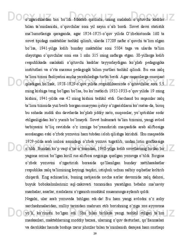 o’zgarishlardan   biri   bo’ldi.   Maktab   qurilishi,   uning   malakali   o’qituvchi   kadrlar
bilan   ta’minlanishi,   o’quvchilar   soni   yil   sayin   o’sib   bordi.   Sovet   davri   statistik
ma’lumotlariga   qaraganda,   agar   1924-1925-o’quv   yilida   O’zbekistonda   160   ta
sovet  tipidagi  maktablar  tashkil  qilinib, ularda 17209 nafar  o’quvchi  ta’lim  olgan
bo’lsa,   1941-yilga   kelib   bunday   maktablar   soni   5504   taga   va   ularda   ta’lim
olayotgan   o’quvchilar   soni   esa   1   mln   315   ming   nafarga   еtgan.   30-yillarga   kelib
respublikada   malakali   o’qituvchi   kadrlar   tayyorlaydigan   ko’plab   pedagogika
institutlari   va   o’rta   maxsus   pedagogik   bilim   yurtlari   tashkil   qilindi.   Bu   esa   xalq
ta’limi tizimi faoliyatini ancha yaxshilashga turtki berdi. Agar raqamlarga murojaat
qiladigan  bo’lsak,   1928-1929-o’quv  yilida   respublikamizda   o’qituvchilar   soni   5,5
ming kishiga teng bo’lgan bo’lsa, bu ko’rsatkich 1932-1933-o’quv yilida 19 ming
kishini,   1941-yilda   esa   42   ming   kishini   tashkil   etdi.   Garchand   bu   raqamlar   xalq
ta’limi tizimida yuz berib borgan muayyan ijobiy o’zgarishlarni ko’rsatsa-da, biroq
bu   sohada   xuddi   shu   davrlarda   ko’plab   jiddiy   xato,   nuqsonlar,   yo’qotishlar   sodir
etilganligidan ko’z yumib bo’lmaydi. Sovet hukumati ta’lim tizimini, yangi avlod
tarbiyasini   to’liq   ravishda   o’z   izmiga   bo’ysundirish   maqsadida   arab   alifbosiga
asoslangan eski o’zbek yozuvini ham tubdan isloh qilishga kirishdi. Shu maqsadda
1929-yilda   arab   imlosi   asosidagi   o’zbek   yozuvi   tugatilib,   undan   lotin   grafikasiga
o’tildi. Bundan ko’p vaqt o’tar-o’tmasdan, 1940-yilga kelib sovetlarning birdan bir
yagona orzusi bo’lgan kirill rus alifbosi negiziga qurilgan yozuvga o’tildi. Birgina
o’zbek   yozuvini   o’zgartirish   borasida   qo’llanilgan   bunday   xattiharakatlar
respublika xalq ta’limining keyingi taqdiri, istiqboli uchun salbiy oqibatlar keltirib
chiqardi.   Eng   achinarlisi,   buning   natijasida   necha   asrlar   davomida   xalq   dahosi,
buyuk   bobokalonlarimiz   aql-zakovati   tomonidan   yaratilgan   bebaho   ma’naviy
manbalar, asarlar, risolalarni o’rganish mushkul muammoga aylanib qoldi. 
Negaki,   ular   arab   yozuvida   bitilgan   edi-da!   Bu   ham   yangi   avlodni   o’z   asliy
sarchashmalaridan,   milliy   tarixidan   mahrum   etib   borishning   o’ziga   xos   ayyorona
yo’li,   ko’rinishi   bo’lgan   edi.   Shu   bilan   birlikda   yangi   tashkil   etilgan   ta’lim
maskanlari, maktablarning moddiy bazasi, ularning o’quv dasturlari, qo’llanmalari
va darsliklar hamda boshqa zarur jihozlar bilan ta’minlanish darajasi ham mutlaqo
39 