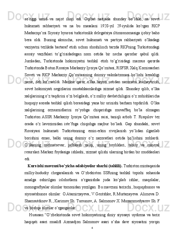 so’nggi   umid   va   najot   ilinji   edi.   Oqibat   natijada   shunday   bo’ldiki,   na   sovet
hukumati   rahbariyati   va   na   bu   masalani   1920-yil   29-iyulida   ko’rgan   RKP
Markazqo’mi Siyosiy byurosi turkistonlik delegatsiya iltimosnomasiga ijobiy baho
bera   oldi.   Buning   aksincha,   sovet   hukumati   va   partiya   rahbariyati   o’lkadagi
vaziyatni  tezlikda bartaraf  etish  uchun shoshilinch  tarzda RKPning Turkistondagi
asosiy   vazifalari   to’g’risidadegan   nom   ostida   bir   necha   qarorlar   qabul   qildi.
Jumladan,   Turkistonda   hokimiyatni   tashkil   etish   to’g’risidagi   maxsus   qarorda
Turkistonda Butun Rossiya Markaziy Ijroiya Qo’mitasi, RSFSR Xalq Komissarlari
Soveti   va   RKP   Markaziy   Qo’mitasining   doimiy   vakolatxonasi   bo’lishi   kerakligi
zarur,   deb   ko’rsatildi.   Mazkur   qaror   o’lka   hayoti   ustidan   nazoratni   kuchaytirish,
sovet   hokimiyati   negizlarini   mustahkamlashga   xizmat   qildi.   Shunday   qilib,   o’lka
xalqlarining o’z taqdirini o’zi belgilash, o’z milliy davlatchiligini o’z xohishlaricha
huquqiy asosda tashkil qilish borasidagi yana bir urinishi barham topdirildi. O’lka
xalqlarining   orzuumidlarini   ro’yobga   chiqarishga   muvaffaq   bo’la   olmagan
Turkiston   ASSR   Markaziy   Ijroiya   Qo’mitasi   raisi,   taniqli   arbob   T.   Risqulov   tez
orada   o’z   lavozimidan   iste’foga   chiqishga   majbur   bo’ladi.   Gap   shundaki,   sovet
Rossiyasi   hukumati   Turkistonning   emin-erkin   rivojlanish   yo’lidan   ilgarilab
borishini   emas,   balki   uning   doimiy   o’z   nazoratlari   ostida   bo’lishini   xohlardi.
O’lkaning   mehnatsevar,   jafokash   xalqi,   uning   boyliklari,   tabiiy   va   mineral
resurslari Markaz foydasiga ishlashi, xizmat qilishi ularning birdan bir muddaolari
edi. 
    Kurs ishi mavzusi bo’yicha adabiyotlar sharhi (tahlili).  Turkiston mintaqasida
milliy-hududiy   chegaralanish   va   O’zbekiston   SSRning   tashkil   topishi   sohasida
amalga   oshirilgan   islohotlarni   o rganishda   juda   ko plab   ishlar,   maqolalar,ʻ ʻ
monografiyalar olimlar tomonidan yozilgan.  Bu mavzuni tarixchi , huquqshunos va
siyosatshunos   olimlar:   O.Atamirzayeva, V.Gentshke, R.Murtazayeva. Alimova D.
Shamsutdinov R., Karimov Sh.  Tursunov, A. Salmonov X. Muxammedyarov Sh. F
va boshqa olimlar o’rganganlar.  
      Hususan   “O’zbekistonda   sovet   hokimyatining   diniy   siyosayi   uydirma   va   tarix
haqiqati   asari   mualifi   Axmadjon   Salmonov   asari   o’sha   davr   siyosatini   yorqin
4 