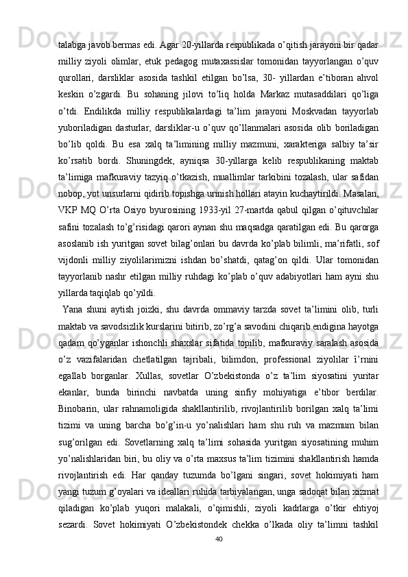 talabga javob bermas edi. Agar 20-yillarda respublikada o’qitish jarayoni bir qadar
milliy   ziyoli   olimlar,   еtuk   pedagog   mutaxassislar   tomonidan   tayyorlangan   o’quv
qurollari,   darsliklar   asosida   tashkil   etilgan   bo’lsa,   30-   yillardan   e’tiboran   ahvol
keskin   o’zgardi.   Bu   sohaning   jilovi   to’liq   holda   Markaz   mutasaddilari   qo’liga
o’tdi.   Endilikda   milliy   respublikalardagi   ta’lim   jarayoni   Moskvadan   tayyorlab
yuboriladigan   dasturlar,   darsliklar-u   o’quv   qo’llanmalari   asosida   olib   boriladigan
bo’lib   qoldi.   Bu   esa   xalq   ta’limining   milliy   mazmuni,   xarakteriga   salbiy   ta’sir
ko’rsatib   bordi.   Shuningdek,   ayniqsa   30-yillarga   kelib   respublikaning   maktab
ta’limiga   mafkuraviy   tazyiq   o’tkazish,   muallimlar   tarkibini   tozalash,   ular   safidan
nobop, yot unsurlarni qidirib topishga urinish hollari atayin kuchaytirildi. Masalan,
VKP MQ O’rta Osiyo byurosining 1933-yil  27-martda qabul  qilgan o’qituvchilar
safini tozalash to’g’risidagi qarori aynan shu maqsadga qaratilgan edi. Bu qarorga
asoslanib ish yuritgan sovet  bilag’onlari bu davrda ko’plab bilimli, ma’rifatli, sof
vijdonli   milliy   ziyolilarimizni   ishdan   bo’shatdi,   qatag’on   qildi.   Ular   tomonidan
tayyorlanib nashr  etilgan milliy ruhdagi  ko’plab o’quv adabiyotlari  ham  ayni  shu
yillarda taqiqlab qo’yildi.
  Yana   shuni   aytish   joizki,   shu   davrda   ommaviy   tarzda   sovet   ta’limini   olib,   turli
maktab va savodsizlik kurslarini bitirib, zo’rg’a savodini chiqarib endigina hayotga
qadam   qo’yganlar   ishonchli   shaxslar   sifatida  topilib,   mafkuraviy  saralash   asosida
o’z   vazifalaridan   chetlatilgan   tajribali,   bilimdon,   professional   ziyolilar   î’rnini
egallab   borganlar.   Xullas,   sovetlar   O’zbekistonda   o’z   ta’lim   siyosatini   yuritar
ekanlar,   bunda   birinchi   navbatda   uning   sinfiy   mohiyatiga   e’tibor   berdilar.
Binobarin,   ular   rahnamoligida   shakllantirilib,   rivojlantirilib   borilgan   xalq   ta’limi
tizimi   va   uning   barcha   bo’g’in-u   yo’nalishlari   ham   shu   ruh   va   mazmum   bilan
sug’orilgan   edi.   Sovetlarning   xalq   ta’limi   sohasida   yuritgan   siyosatining   muhim
yo’nalishlaridan biri, bu oliy va o’rta maxsus ta’lim tizimini shakllantirish hamda
rivojlantirish   edi.   Har   qanday   tuzumda   bo’lgani   singari,   sovet   hokimiyati   ham
yangi tuzum g’oyalari va ideallari ruhida tarbiyalangan, unga sadoqat bilan xizmat
qiladigan   ko’plab   yuqori   malakali,   o’qimishli,   ziyoli   kadrlarga   o’tkir   ehtiyoj
sezardi.   Sovet   hokimiyati   O’zbekistondek   chekka   o’lkada   oliy   ta’limni   tashkil
40 