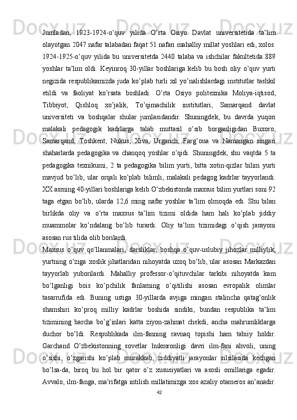 Jumladan,   1923-1924-o’quv   yilida   O’rta   Osiyo   Davlat   universitetida   ta’lim
olayotgan 2047 nafar talabadan faqat 51 nafari mahalliy millat yoshlari edi, xolos.
1924-1925-o’quv   yilida   bu   universitetda   2440   talaba   va   ishchilar   fakultetida   889
yoshlar   ta’lim   oldi.   Keyinroq   30-yillar   boshlariga   kelib   bu   bosh   oliy   o’quv   yurti
negizida   respublikamizda   juda   ko’plab   turli   xil   yo’nalishlardagi   institutlar   tashkil
etildi   va   faoliyat   ko’rsata   boshladi.   O’rta   Osiyo   politexnika   Moliya-iqtisod,
Tibbiyot,   Qishloq   xo’jalik,   To’qimachilik   institutlari,   Samarqand   davlat
universiteti   va   boshqalar   shular   jumlasidandir.   Shuningdek,   bu   davrda   yuqori
malakali   pedagogik   kadrlarga   talab   muttasil   o’sib   borganligidan   Buxoro,
Samarqand,   Toshkent,   Nukus,   Xiva,   Urganch,   Farg’ona   va   Namangan   singari
shaharlarda   pedagogika   va   chanqoq   yoshlar   o’qidi.   Shuningdek,   shu   vaqtda   5   ta
pedagogika   texnikumi,   2   ta   pedagogika   bilim   yurti,   bitta   xotin-qizlar   bilim   yurti
mavjud   bo’lib,   ular   orqali   ko’plab   bilimli,   malakali   pedagog   kadrlar   tayyorlandi.
XX asrning 40-yillari boshlariga kelib O’zbekistonda maxsus bilim yurtlari soni 92
taga   еtgan   bo’lib,   ularda   12,6   ming   nafar   yoshlar   ta’lim   olmoqda   edi.   Shu   bilan
birlikda   oliy   va   o’rta   maxsus   ta’lim   tizimi   oldida   ham   hali   ko’plab   jiddiy
muammolar   ko’ndalang   bo’lib   turardi.   Oliy   ta’lim   tizimidagi   o’qish   jarayoni
asosan rus tilida olib borilardi. 
Maxsus   o’quv   qo’llanmalari,   darsliklar,   boshqa   o’quv-uslubiy   jihozlar   milliylik,
yurtning   o’ziga   xoslik   jihatlaridan   nihoyatda   uzoq   bo’lib,   ular   asosan   Markazdan
tayyorlab   yuborilardi.   Mahalliy   professor-o’qituvchilar   tarkibi   nihoyatda   kam
bo’lganligi   bois   ko’pchilik   fanlarning   o’qitilishi   asosan   еvropalik   olimlar
tasarrufida   edi.   Buning   ustiga   30-yillarda   avjiga   mingan   stalincha   qatag’onlik
shamshiri   ko’proq   milliy   kadrlar   boshida   sindiki,   bundan   respublika   ta’lim
tizimining   barcha   bo’g’inlari   katta   ziyon-zahmat   chekdi,   ancha   mahrumliklarga
duchor   bo’ldi.   Respublikada   ilm-fanning   ravnaq   topishi   ham   tabiiy   holdir.
Garchand   O’zbekistonning   sovetlar   hukmronligi   davri   ilm-fani   ahvoli,   uning
o’sishi,   o’zgarishi   ko’plab   murakkab,   ziddiyatli   jarayonlar   silsilasida   kechgan
bo’lsa-da,   biroq   bu   hol   bir   qator   o’z   xususiyatlari   va   asosli   omillariga   egadir.
Avvalo, ilm-fanga, ma’rifatga intilish millatimizga xos azaliy otameros an’anadir.
42 