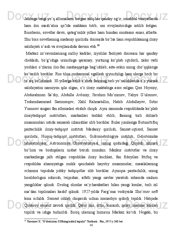 Jahonga tengi yo’q allomalarni bergan xalq har qanday og’ir, mushkul vaziyatlarda
ham   ilm   mash’alini   qo’lda   mahkam   tutib,   uni   rivojlantirishga   intilib   kelgan.
Binobarin, sovetlar  davri, qatag’onlik yillari ham bundan mustasno  emas, albatta.
Shu bois sovetlarning madaniy qurilishi doirasida bo’lsa ham respublikaning ilmiy
salohiyati o’sish va rivojlanishda davom etdi. 38
  Markaz   zo’ravonlarining   milliy   kadrlar,   ziyolilar   faoliyati   doirasini   har   qanday
cheklash,   bo’g’ishga   urinishiga   qaramay,   yurtning   ko’plab   iqtidorli,   zako   vatli
yoshlari o’zlarini ilm-fan mashaqqatiga bag’ishlab, asta-sekin uning cho’qqilariga
ko’tarilib bordilar. Rus tilini mukammal egallash qiyinchiligi ham ularga hech bir
to’siq bo’lolmadi. 30-yillarga kelib o’zbek fanining turli yo’nalishlarida o’z yuksak
salohiyatini   namoyon   qila   olgan,   o’z   ilmiy   maktabiga   asos   solgan   Qori   Niyoziy,
Abdurahmon   Sa’diy,   Abdulla   Avloniy,   Ibrohim   Mo’minov,   Yahyo   G’ulomov,
Toshmuhammad   Sarimsoqov,   Xalil   Rahmatullin,   Habib   Abdullayev,   Sobir
Yunusov singari fan allomalari еtishib chiqdi. Ayni zamonda respublikada ko’plab
ilmiytadqiqot   institutlari,   markazlari   tashkil   etilib,   fanning   turli   dolzarb
muammolari ustida samarali izlanishlar olib bordilar. Bular jumlasiga Butunittifoq
paxtachilik   ilmiy-tadqiqot   instituti   Madaniy   qurilish,   Sanoat-iqtisod,   Sanoat
qurilishi,   Huquq-tadqiqot   institutlari,   Gidrometrologiya   instituti,   Geliotexnika
laboratoriyasi,   Astronomiya   Observatoriyasi,   uning   qoshidagi   Quyosh   xizmati
bo’limi   va   boshqalarni   nisbat   berish   mumkin.   Mazkur   institutlar   va   ilmiy
markazlarga   jalb   etilgan   respublika   ilmiy   kuchlari,   fan   fidoyilari   Ittifoq   va
respublika   ahamiyatiga   molik   qanchalab   hayotiy   muammolar,   masalalarning
еchimini   topishda   jiddiy   tadqiqotlar   olib   bordilar.   Ayniqsa   paxtachilik,   uning
hosildorligini   oshirish,   tezpishar,   sifatli   yangi   navlar   yaratish   sohasida   muhim
yangiliklar   qilindi.   Geolog   olimlar   sa’y-harakatlari   bilan   yangi   konlar,   turli   xil
ma’dan   topilmalari   kashf   qilindi.   1927-yilda   Farg’ona   vodiysida   Sho’rsuv   neft
koni   ochildi.   Sement   ishlab   chiqarish   uchun   xomashyo   qidirib   topildi.   Natijada
Quvasoy   sement   zavodi   qurildi.   Qator   mis,   oltin,  kumush,   qalay,   marmar   konlari
topildi   va   ishga   tushirildi.   Biroq   ularning   huzurini   Markaz   ko’rdi.   Negaki,   bu
38
 Tursunov X. “O’zbekiston SSRning tashkil topishi” Toshkent : Fan, 1957-y 268-bet
43 