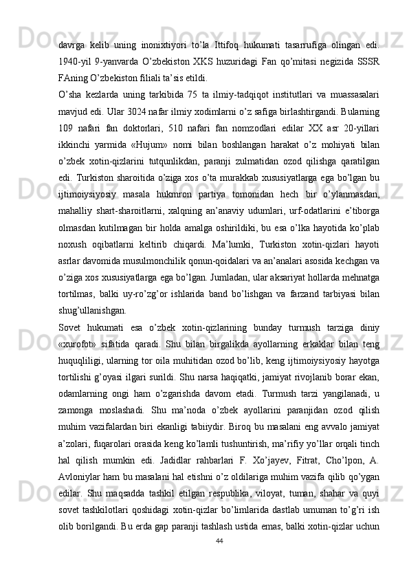 davrga   kelib   uning   inonixtiyori   to’la   Ittifoq   hukumati   tasarrufiga   olingan   edi.
1940-yil   9-yanvarda   O’zbekiston   XKS   huzuridagi   Fan   qo’mitasi   negizida   SSSR
FAning O’zbekiston filiali ta’sis etildi. 
O’sha   kezlarda   uning   tarkibida   75   ta   ilmiy-tadqiqot   institutlari   va   muassasalari
mavjud edi. Ular 3024 nafar ilmiy xodimlarni o’z safiga birlashtirgandi. Bularning
109   nafari   fan   doktorlari,   510   nafari   fan   nomzodlari   edilar   XX   asr   20-yillari
ikkinchi   yarmida   «Hujum»   nomi   bilan   boshlangan   harakat   o’z   mohiyati   bilan
o’zbek   xotin-qizlarini   tutqunlikdan,   paranji   zulmatidan   ozod   qilishga   qaratilgan
edi. Turkiston sharoitida o’ziga xos o’ta murakkab xususiyatlarga  ega bo’lgan bu
ijtimoiysiyosiy   masala   hukmron   partiya   tomonidan   hech   bir   o’ylanmasdan,
mahalliy   shart-sharoitlarni,   xalqning   an’anaviy   udumlari,   urf-odatlarini   e’tiborga
olmasdan   kutilmagan   bir   holda   amalga   oshirildiki,   bu   esa   o’lka   hayotida   ko’plab
noxush   oqibatlarni   keltirib   chiqardi.   Ma’lumki,   Turkiston   xotin-qizlari   hayoti
asrlar davomida musulmonchilik qonun-qoidalari va an’analari asosida kechgan va
o’ziga xos xususiyatlarga ega bo’lgan. Jumladan, ular aksariyat hollarda mehnatga
tortilmas,   balki   uy-ro’zg’or   ishlarida   band   bo’lishgan   va   farzand   tarbiyasi   bilan
shug’ullanishgan. 
Sovet   hukumati   esa   o’zbek   xotin-qizlarining   bunday   turmush   tarziga   diniy
«xurofot»   sifatida   qaradi.   Shu   bilan   birgalikda   ayollarning   erkaklar   bilan   teng
huquqliligi, ularning tor oila muhitidan ozod bo’lib, keng ijtimoiysiyosiy hayotga
tortilishi g’oyasi  ilgari surildi. Shu narsa haqiqatki, jamiyat rivojlanib borar ekan,
odamlarning   ongi   ham   o’zgarishda   davom   etadi.   Turmush   tarzi   yangilanadi,   u
zamonga   moslashadi.   Shu   ma’noda   o’zbek   ayollarini   paranjidan   ozod   qilish
muhim vazifalardan biri ekanligi tabiiydir. Biroq bu masalani  eng avvalo jamiyat
a’zolari, fuqarolari orasida keng ko’lamli tushuntirish, ma’rifiy yo’llar orqali tinch
hal   qilish   mumkin   edi.   Jadidlar   rahbarlari   F.   Xo’jayev,   Fitrat,   Cho’lpon,   A.
Avloniylar ham bu masalani hal etishni o’z oldilariga muhim vazifa qilib qo’ygan
edilar.   Shu   maqsadda   tashkil   etilgan   respublika,   viloyat,   tuman,   shahar   va   quyi
sovet   tashkilotlari   qoshidagi   xotin-qizlar   bo’limlarida   dastlab   umuman   to’g’ri   ish
olib borilgandi. Bu еrda gap paranji tashlash ustida emas, balki xotin-qizlar uchun
44 