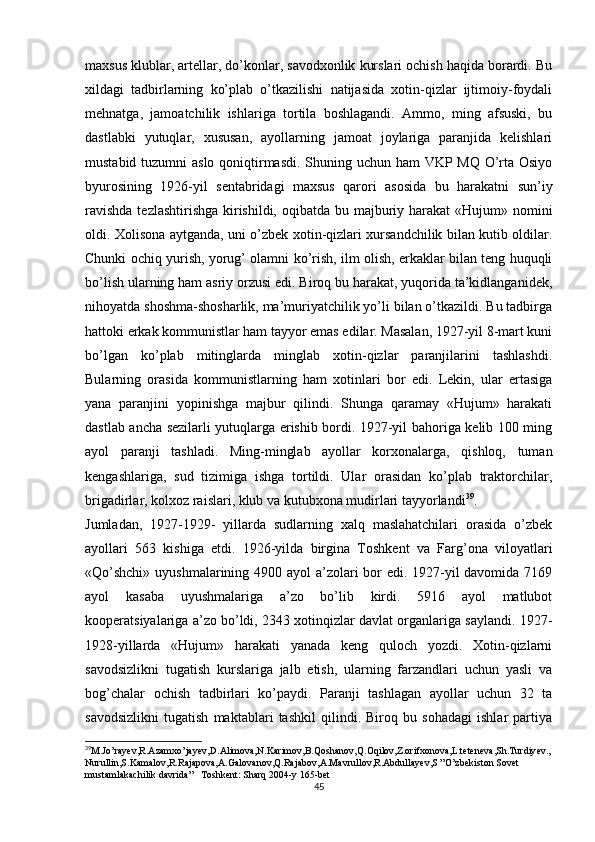 maxsus klublar, artellar, do’konlar, savodxonlik kurslari ochish haqida borardi. Bu
xildagi   tadbirlarning   ko’plab   o’tkazilishi   natijasida   xotin-qizlar   ijtimoiy-foydali
mehnatga,   jamoatchilik   ishlariga   tortila   boshlagandi.   Ammo,   ming   afsuski,   bu
dastlabki   yutuqlar,   xususan,   ayollarning   jamoat   joylariga   paranjida   kelishlari
mustabid tuzumni  aslo qoniqtirmasdi. Shuning uchun ham  VKP MQ O’rta Osiyo
byurosining   1926-yil   sentabridagi   maxsus   qarori   asosida   bu   harakatni   sun’iy
ravishda  tezlashtirishga kirishildi, oqibatda bu majburiy harakat  «Hujum» nomini
oldi. Xolisona aytganda, uni o’zbek xotin-qizlari xursandchilik bilan kutib oldilar.
Chunki ochiq yurish, yorug’ olamni ko’rish, ilm olish, erkaklar bilan teng huquqli
bo’lish ularning ham asriy orzusi edi. Biroq bu harakat, yuqorida ta’kidlanganidek,
nihoyatda shoshma-shosharlik, ma’muriyatchilik yo’li bilan o’tkazildi. Bu tadbirga
hattoki erkak kommunistlar ham tayyor emas edilar. Masalan, 1927-yil 8-mart kuni
bo’lgan   ko’plab   mitinglarda   minglab   xotin-qizlar   paranjilarini   tashlashdi.
Bularning   orasida   kommunistlarning   ham   xotinlari   bor   edi.   Lekin,   ular   ertasiga
yana   paranjini   yopinishga   majbur   qilindi.   Shunga   qaramay   «Hujum»   harakati
dastlab ancha sezilarli yutuqlarga erishib bordi. 1927-yil bahoriga kelib 100 ming
ayol   paranji   tashladi.   Ming-minglab   ayollar   korxonalarga,   qishloq,   tuman
kengashlariga,   sud   tizimiga   ishga   tortildi.   Ular   orasidan   ko’plab   traktorchilar,
brigadirlar, kolxoz raislari, klub va kutubxona mudirlari tayyorlandi 39
. 
Jumladan,   1927-1929-   yillarda   sudlarning   xalq   maslahatchilari   orasida   o’zbek
ayollari   563   kishiga   еtdi.   1926-yilda   birgina   Toshkent   va   Farg’ona   viloyatlari
«Qo’shchi»  uyushmalarining 4900 ayol  a’zolari bor  edi. 1927-yil davomida 7169
ayol   kasaba   uyushmalariga   a’zo   bo’lib   kirdi.   5916   ayol   matlubot
kooperatsiyalariga a’zo bo’ldi, 2343 xotinqizlar davlat organlariga saylandi. 1927-
1928-yillarda   «Hujum»   harakati   yanada   keng   quloch   yozdi.   Xotin-qizlarni
savodsizlikni   tugatish   kurslariga   jalb   etish,   ularning   farzandlari   uchun   yasli   va
bog’chalar   ochish   tadbirlari   ko’paydi.   Paranji   tashlagan   ayollar   uchun   32   ta
savodsizlikni   tugatish   maktablari   tashkil   qilindi.   Biroq   bu   sohadagi   ishlar   partiya
39
M.Jo’rayev,R.Azamxo’jayev,D.Alimova,N.Karimov,B.Qoshanov,Q.Oqilov,Z.orifxonova,L.teteneva,Sh.Turdiyev.,
Nurullin,S.Kamalov,R.Rajapova,A.Galovanov,Q.Rajabov,A.Mavrullov,R.Abdullayev,S ”O’zbekiston Sovet 
mustamlakachilik davrida”   Toshkent: Sharq 2004-y 165-bet
45 