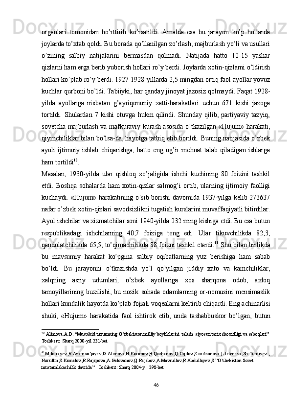 organlari   tomonidan   bo’rttirib   ko’rsatildi.   Amalda   esa   bu   jarayon   ko’p   hollarda
joylarda to’xtab qoldi. Bu borada qo’llanilgan zo’rlash, majburlash yo’li va usullari
o’zining   salbiy   natijalarini   bermasdan   qolmadi.   Natijada   hatto   10-15   yashar
qizlarni ham erga berib yuborish hollari ro’y berdi. Joylarda xotin-qizlarni o’ldirish
hollari ko’plab ro’y berdi. 1927-1928-yillarda 2,5 mingdan ortiq faol ayollar yovuz
kuchlar qurboni bo’ldi. Tabiiyki, har qanday jinoyat jazosiz qolmaydi. Faqat 1928-
yilda   ayollarga   nisbatan   g’ayriqonuniy   xatti-harakatlari   uchun   671   kishi   jazoga
tortildi.   Shulardan   7   kishi   otuvga   hukm   qilindi.   Shunday   qilib,   partiyaviy   tazyiq,
sovetcha majburlash va mafkuraviy kurash asosida o’tkazilgan «Hujum» harakati,
qiyinchiliklar bilan bo’lsa-da, hayotga tatbiq etib borildi. Buning natijasida o’zbek
ayoli   ijtimoiy   ishlab   chiqarishga,   hatto   eng   og’ir   mehnat   talab   qiladigan   ishlarga
ham tortildi 40
.
Masalan,   1930-yilda   ular   qishloq   xo’jaligida   ishchi   kuchining   80   foizini   tashkil
etdi.   Boshqa   sohalarda   ham   xotin-qizlar   salmog’i   ortib,   ularning   ijtimoiy   faolligi
kuchaydi. «Hujum» harakatining o’sib borishi davomida 1937-yilga kelib 273637
nafar o’zbek xotin-qizlari savodsizlikni tugatish kurslarini muvaffaqiyatli bitirdilar.
Ayol ishchilar va xizmatchilar soni 1940-yilda 232 ming kishiga еtdi. Bu esa butun
respublikadagi   ishchilarning   40,7   foiziga   teng   edi.   Ular   tikuvchilikda   82,3,
qandolatchilikda 65,5, to’qimachilikda 88 foizni tashkil etardi. 41
 Shu bilan birlikda
bu   mavsumiy   harakat   ko’pgina   salbiy   oqibatlarning   yuz   berishiga   ham   sabab
bo’ldi.   Bu   jarayonni   o’tkazishda   yo’l   qo’yilgan   jiddiy   xato   va   kamchiliklar,
xalqning   asriy   udumlari,   o’zbek   ayollariga   xos   sharqona   odob,   axloq
tamoyillarining   buzilishi,   bu   nozik   sohada   odamlarning   or-nomusini   mensimaslik
hollari kundalik hayotda ko’plab fojiali voqealarni keltirib chiqardi. Eng achinarlisi
shuki,   «Hujum»   harakatida   faol   ishtirok   etib,   unda   tashabbuskor   bo’lgan,   butun
40
 Alimova.A.D. “Mustabid tuzumning O’zbekiston milliy boyliklarini  talash  siyosati tarix shoxidligi va saboqlari” 
Toshkent  Sharq 2000-yil 231-bet
41
M.Jo’rayev,R.Azamxo’jayev,D.Alimova,N.Karimov,B.Qoshanov,Q.Oqilov,Z.orifxonova,L.teteneva,Sh.Turdiyev.,
Nurullin,S.Kamalov,R.Rajapova,A.Galovanov,Q.Rajabov,A.Mavrullov,R.Abdullayev,S ”O’zbekiston Sovet 
mustamlakachilik davrida”   Toshkent: Sharq 2004-y   298-bet
46