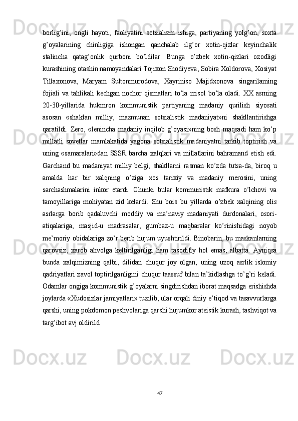 borlig’ini,   ongli   hayoti,   faoliyatini   sotsializm   ishiga,   partiyaning   yolg’on,   soxta
g’oyalarining   chinligiga   ishongan   qanchalab   ilg’or   xotin-qizlar   keyinchalik
stalincha   qatag’onlik   qurboni   bo’ldilar.   Bunga   o’zbek   xotin-qizlari   ozodligi
kurashining otashin namoyandalari Tojixon Shodiyeva, Sobira Xoldorova, Xosiyat
Tillaxonova,   Maryam   Sultonmurodova,   Xayriniso   Majidxonova   singarilaming
fojiali  va  tahlikali  kechgan   nochor   qismatlari   to’la  misol  bo’la  oladi.  XX  asrning
20-30-yillarida   hukmron   kommunistik   partiyaning   madaniy   qurilish   siyosati
asosan   «shaklan   milliy,   mazmunan   sotsialistik   madaniyat»ni   shakllantirishga
qaratildi.   Zero,   «lenincha   madaniy   inqilob   g’oyasi»ning   bosh   maqsadi   ham   ko’p
millatli   sovetlar   mamlakatida   yagona   sotsialistik   madaniyatni   tarkib   toptirish   va
uning   «samaralari»dan   SSSR   barcha   xalqlari   va   millatlarini   bahramand   etish   edi.
Garchand   bu   madaniyat   milliy   belgi,   shakllarni   rasman   ko’zda   tutsa-da,   biroq   u
amalda   har   bir   xalqning   o’ziga   xos   tarixiy   va   madaniy   merosini,   uning
sarchashmalarini   inkor   etardi.   Chunki   bular   kommunistik   mafkura   o’lchovi   va
tamoyillariga   mohiyatan   zid   kelardi.   Shu   bois   bu   yillarda   o’zbek   xalqining   olis
asrlarga   borib   qadaluvchi   moddiy   va   ma’naviy   madaniyati   durdonalari,   osori-
atiqalariga,   masjid-u   madrasalar,   gumbaz-u   maqbaralar   ko’rinishidagi   noyob
me’moriy obidalariga zo’r  berib hujum uyushtirildi. Binobarin, bu maskanlarning
qarovsiz,   xarob   ahvolga   keltirilganligi   ham   tasodifly   hol   emas,   albatta.   Ayniqsa
bunda   xalqimizning   qalbi,   dilidan   chuqur   joy   olgan,   uning   uzoq   asrlik   islomiy
qadriyatlari zavol toptirilganligini chuqur taassuf bilan ta’kidlashga to’g’ri keladi.
Odamlar ongiga kommunistik g’oyalarni singdirishdan iborat maqsadga erishishda
joylarda «Xudosizlar jamiyatlari» tuzilib, ular orqali diniy e’tiqod va tasavvurlarga
qarshi, uning pokdomon peshvolariga qarshi hujumkor ateistik kurash, tashviqot va
targ’ibot avj oldirild
47