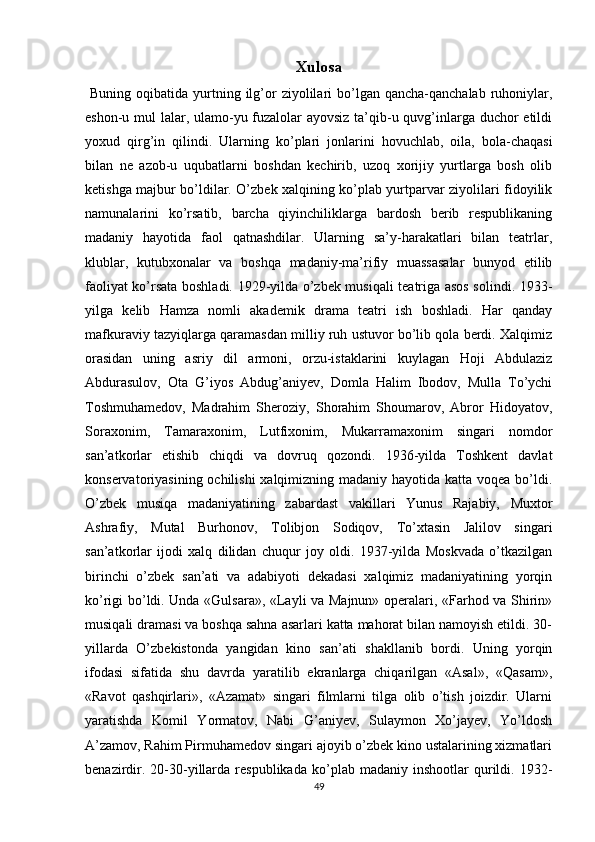 Xulosa
  Buning  oqibatida  yurtning  ilg’or  ziyolilari  bo’lgan qancha-qanchalab  ruhoniylar,
eshon-u mul lalar, ulamo-yu fuzalolar ayovsiz ta’qib-u quvg’inlarga duchor etildi
yoxud   qirg’in   qilindi.   Ularning   ko’plari   jonlarini   hovuchlab,   oila,   bola-chaqasi
bilan   ne   azob-u   uqubatlarni   boshdan   kechirib,   uzoq   xorijiy   yurtlarga   bosh   olib
ketishga majbur bo’ldilar. O’zbek xalqining ko’plab yurtparvar ziyolilari fidoyilik
namunalarini   ko’rsatib,   barcha   qiyinchiliklarga   bardosh   berib   respublikaning
madaniy   hayotida   faol   qatnashdilar.   Ularning   sa’y-harakatlari   bilan   teatrlar,
klublar,   kutubxonalar   va   boshqa   madaniy-ma’rifiy   muassasalar   bunyod   etilib
faoliyat ko’rsata boshladi. 1929-yilda o’zbek musiqali teatriga asos solindi. 1933-
yilga   kelib   Hamza   nomli   akademik   drama   teatri   ish   boshladi.   Har   qanday
mafkuraviy tazyiqlarga qaramasdan milliy ruh ustuvor bo’lib qola berdi. Xalqimiz
orasidan   uning   asriy   dil   armoni,   orzu-istaklarini   kuylagan   Hoji   Abdulaziz
Abdurasulov,   Ota   G’iyos   Abdug’aniyev,   Domla   Halim   Ibodov,   Mulla   To’ychi
Toshmuhamedov,   Madrahim   Sheroziy,   Shorahim   Shoumarov,   Abror   Hidoyatov,
Soraxonim,   Tamaraxonim,   Lutfixonim,   Mukarramaxonim   singari   nomdor
san’atkorlar   еtishib   chiqdi   va   dovruq   qozondi.   1936-yilda   Toshkent   davlat
konservatoriyasining ochilishi xalqimizning madaniy hayotida katta voqea bo’ldi.
O’zbek   musiqa   madaniyatining   zabardast   vakillari   Yunus   Rajabiy,   Muxtor
Ashrafiy,   Mutal   Burhonov,   Tolibjon   Sodiqov,   To’xtasin   Jalilov   singari
san’atkorlar   ijodi   xalq   dilidan   chuqur   joy   oldi.   1937-yilda   Moskvada   o’tkazilgan
birinchi   o’zbek   san’ati   va   adabiyoti   dekadasi   xalqimiz   madaniyatining   yorqin
ko’rigi bo’ldi. Unda «Gulsara», «Layli va Majnun» operalari, «Farhod va Shirin»
musiqali dramasi va boshqa sahna asarlari katta mahorat bilan namoyish etildi. 30-
yillarda   O’zbekistonda   yangidan   kino   san’ati   shakllanib   bordi.   Uning   yorqin
ifodasi   sifatida   shu   davrda   yaratilib   ekranlarga   chiqarilgan   «Asal»,   «Qasam»,
«Ravot   qashqirlari»,   «Azamat»   singari   filmlarni   tilga   olib   o’tish   joizdir.   Ularni
yaratishda   Komil   Yormatov,   Nabi   G’aniyev,   Sulaymon   Xo’jayev,   Yo’ldosh
A’zamov, Rahim Pirmuhamedov singari ajoyib o’zbek kino ustalarining xizmatlari
benazirdir.   20-30-yillarda   respublikada   ko’plab  madaniy   inshootlar   qurildi.  1932-
49 