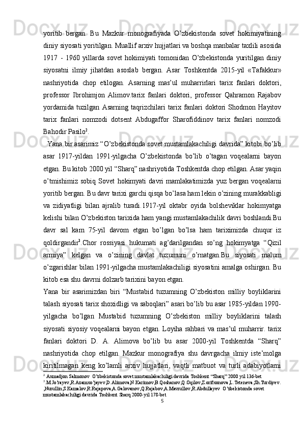 yoritib   bergan.   Bu   Mazkur   monografiyada   O’zbekistonda   sovet   hokimiyatining
diniy siyosati yoritilgan. Muallif arxiv hujjatlari va boshqa manbalar taxlili asosida
1917   -   1960   yillarda   sovet   hokimiyati   tomonidan   O’zbekistonda   yuritilgan   diniy
siyosatni   ilmiy   jihatdan   asoslab   bergan.   Asar   Toshkentda   2015-yil   «Tafakkur»
nashriyotida   chop   etilogan.   Asarning   mas’ul   muharrirlari   tarix   fanlari   doktori,
professor   Ibrohimjon   Alimov.tarix   fanlari   doktori,   professor   Qahramon   Rajabov
yordamida   tuzilgan   Asarning   taqrizchilari   tarix   fanlari   doktori   Shodmon   Hayitov
tarix   fanlari   nomzodi   dotsent   Abdugaffor   Sharofiddinov   tarix   fanlari   nomzodi
Bahodir Pasilo 2
.  
  Yana bir asarimiz “O’zbekistonda sovet mustamlakachiligi davrida” kitobi bo’lib
asar   1917-yildan   1991-yilgacha   O’zbekistonda   bo’lib   o’tagan   voqealarni   bayon
etgan. Bu kitob 2000 yil “Sharq” nashriyotida Toshkentda chop etilgan. Asar yaqin
o’tmishimiz   sobiq   Sovet   hokimyati   davri   mamlakatimizda   yuz   bergan   voqealarni
yoritib bergan. Bu davr tarixi garchi qisqa bo’lasa ham lekin o’zining murakkabligi
va   zidiyatligi   bilan   ajralib   turadi.1917-yil   oktabr   oyida   bolsheviklar   hokimyatga
kelishi bilan O’zbekiston tarixida ham yangi mustamlakachilik davri boshlandi.Bu
davr   sal   kam   75-yil   davom   etgan   bo’lgan   bo’lsa   ham   tariximizda   chuqur   iz
qoldirgandir 3
.Chor   rossiyasi   hukumati   ag’darilgandan   so’ng   hokimyatga   “Qizil
armiya”   kelgan   va   o’zining   davlat   tuzumuni   o’rnatgan.Bu   siyosati   malum
o’zgarishlar bilan 1991-yilgacha mustamlakachiligi siyosatini amalga oshirgan. Bu
kitob esa shu davrni dolzarb tarixini bayon etgan.
Yana   bir   asarimizdan   biri   “Mustabid   tuzumning   O’zbekiston   milliy   boyliklarini
talash siyosati tarix shoxidligi va saboqlari” asari bo’lib bu asar 1985-yildan 1990-
yilgacha   bo’lgan   Mustabid   tuzumning   O’zbekiston   milliy   boyliklarini   talash
siyosati  siyosiy  voqealarni  bayon  etgan. Loyiha rahbari  va mas’ul  muharrir. tarix
fanlari   doktori   D.   A.   Alimova   bo’lib   bu   asar   2000-yil   Toshkentda   “Sharq”
nashriyotida   chop   etilgan.   Mazkur   monografiya   shu   davrgacha   ilmiy   iste’molga
kiritilmagan   keng   ko’lamli   arxiv   hujjatlari,   vaqtli   matbuot   va   turli   adabiyotlarni
2
 Axmadjon Salmonov  O’zbekistonda sovet mustamlakachiligi davrida Toshkent “Sharq” 2000 yil 136-bet
3
.M.Jo’rayev,R.Azamxo’jayev,D.Alimova,N.Karimov,B.Qoshanov,Q.Oqilov,Z.orifxonova,L.Teteneva,Sh.Turdiyev.
,Nurullin,S.Kamalov,R.Rajapova,A.Galovanov,Q.Rajabov,A.Mavrullov,R.Abdullayev  O’zbekistonda sovet 
mustamlakachiligi davrida Toshkent Sharq 2000-yil 178-bet
5 