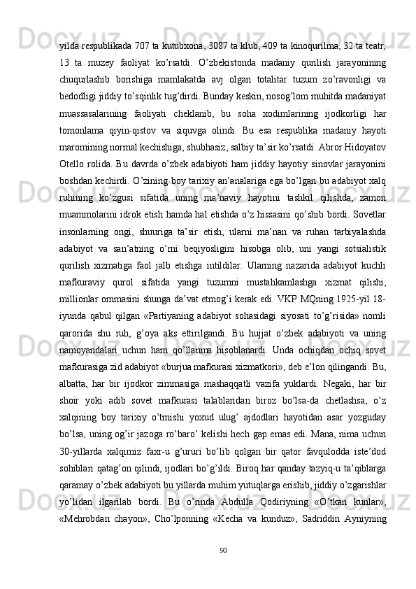 yilda respublikada 707 ta kutubxona, 3087 ta klub, 409 ta kinoqurilma, 32 ta teatr,
13   ta   muzey   faoliyat   ko’rsatdi.   O’zbekistonda   madaniy   qurilish   jarayonining
chuqurlashib   borishiga   mamlakatda   avj   olgan   totalitar   tuzum   zo’ravonligi   va
bedodligi jiddiy to’sqinlik tug’dirdi. Bunday keskin, nosog’lom muhitda madaniyat
muassasalarining   faoliyati   cheklanib,   bu   soha   xodimlarining   ijodkorligi   har
tomonlama   qiyin-qistov   va   siquvga   olindi.   Bu   esa   respublika   madaniy   hayoti
maromining normal kechishiga, shubhasiz, salbiy ta’sir ko’rsatdi. Abror Hidoyatov
Otello   rolida.   Bu   davrda   o’zbek   adabiyoti   ham   jiddiy   hayotiy   sinovlar   jarayonini
boshdan kechirdi. O’zining boy tarixiy an’analariga ega bo’lgan bu adabiyot xalq
ruhining   ko’zgusi   sifatida   uning   ma’naviy   hayotini   tashkil   qilishda,   zamon
muammolarini idrok etish hamda hal  etishda o’z hissasini  qo’shib bordi. Sovetlar
insonlarning   ongi,   shuuriga   ta’sir   etish,   ularni   ma’nan   va   ruhan   tarbiyalashda
adabiyot   va   san’atning   o’rni   beqiyosligini   hisobga   olib,   uni   yangi   sotsialistik
qurilish   xizmatiga   faol   jalb   etishga   intildilar.   Ularning   nazarida   adabiyot   kuchli
mafkuraviy   qurol   sifatida   yangi   tuzumni   mustahkamlashga   xizmat   qilishi,
millionlar ommasini shunga da’vat etmog’i kerak edi. VKP MQning 1925-yil 18-
iyunda   qabul   qilgan   «Partiyaning   adabiyot   sohasidagi   siyosati   to’g’risida»   nomli
qarorida   shu   ruh,   g’oya   aks   ettirilgandi.   Bu   hujjat   o’zbek   adabiyoti   va   uning
namoyandalari   uchun   ham   qo’llanma   hisoblanardi.   Unda   ochiqdan   ochiq   sovet
mafkurasiga zid adabiyot «burjua mafkurasi xizmatkori», deb e’lon qilingandi. Bu,
albatta,   har   bir   ijodkor   zimmasiga   mashaqqatli   vazifa   yuklardi.   Negaki,   har   bir
shoir   yoki   adib   sovet   mafkurasi   talablaridan   biroz   bo’lsa-da   chetlashsa,   o’z
xalqining   boy   tarixiy   o’tmishi   yoxud   ulug’   ajdodlari   hayotidan   asar   yozguday
bo’lsa, uning og’ir jazoga ro’baro’ kelishi  hech gap emas edi. Mana, nima uchun
30-yillarda   xalqimiz   faxr-u   g’ururi   bo’lib   qolgan   bir   qator   favqulodda   iste’dod
sohiblari qatag’on qilindi, ijodlari bo’g’ildi. Biroq har qanday tazyiq-u ta’qiblarga
qaramay o’zbek adabiyoti bu yillarda muhim yutuqlarga erishib, jiddiy o’zgarishlar
yo’lidan   ilgarilab   bordi.   Bu   o’rinda   Abdulla   Qodiriyning   «O’tkan   kunlar»,
«Mehrobdan   chayon»,   Cho’lponning   «Kecha   va   kunduz»,   Sadriddin   Ayniyning
50 