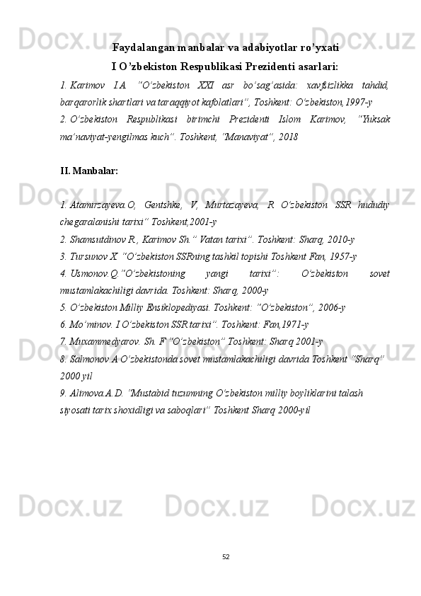 Faydalangan manbalar va adabiyotlar ro’yxati
I O’zbekiston Respublikasi Prezidenti asarlari:
1. Karimov   I.A.   “O’zbekiston   XXI   asr   bo’sag’asida:   xavfsizlikka   tahdid,
barqarorlik shartlari va taraqqiyot kafolatlari”, Toshkent: O’zbekiston,1997-y 
2. O’zbekiston   Respublikasi   birimchi   Prezidenti   Islom   Karimov,   “Yuksak
ma’naviyat-yengilmas kuch”. Toshkent, “Manaviyat”, 2018
II. Manbalar:
1. Atamirzayeva.O,   Gentshke,   V,   Murtazayeva,   R   O’zbekiston   SSR   hududiy
chegaralanishi tarixi” Toshkent,2001-y
2. Shamsutdinov   R .,  Karimov   Sh .”  Vatan   tarixi ”.  Toshkent: Sharq, 2010-y
3. Tursunov X. “O’zbekiston SSRning tashkil topishi Toshkent Fan, 1957-y 
4. Usmonov.Q.“O’zbekistoning   yangi   tarixi”:   O’zbekiston   sovet
mustamlakachiligi davrida. Toshkent: Sharq, 2000-y
5. O’zbekiston Milliy Ensiklopediyasi. Toshkent: “O’zbekiston”, 2006-y
6. Mo’minov. I O’zbekiston SSR tarixi”. Toshkent: Fan,1971-y 
7. Muxammedyarov. Sh. F “O’zbekiston” Toshkent: Sharq 2001-y
8. Salmonov.A O’zbekistonda sovet mustamlakachiligi davrida Toshkent “Sharq” 
2000 yil
9. Alimova.A.D. “Mustabid tuzumning O’zbekiston milliy boyliklarini talash 
siyosati tarix shoxidligi va saboqlari” Toshkent Sharq 2000-yil
52 