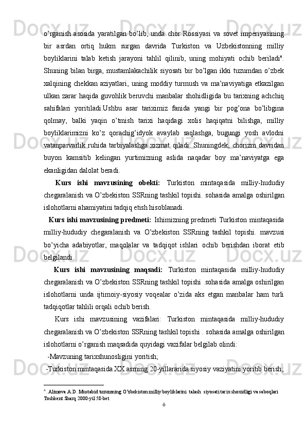 o’rganish   asosida   yaratilgan   bo’lib,   unda   chor   Rossiyasi   va   sovet   imperiyasining
bir   asrdan   ortiq   hukm   surgan   davrida   Turkiston   va   Uzbekistonning   milliy
boyliklarini   talab   ketish   jarayoni   tahlil   qilinib,   uning   mohiyati   ochib   beriladi 4
.
Shuning  bilan   birga,  mustamlakachilik   siyosati   bir  bo’lgan  ikki   tuzumdan  o’zbek
xalqining   chekkan   aziyatlari,   uning   moddiy   turmush   va   ma’naviyatiga   еtkazilgan
ulkan zarar haqida guvohlik beruvchi  manbalar  shohidligida bu tarixning achchiq
sahifalari   yoritiladi.Ushbu   asar   tariximiz   fanida   yangi   bir   pog’ona   bo’libgina
qolmay,   balki   yaqin   o’tmish   tarixi   haqidagi   xolis   haqiqatni   bilishga,   milliy
boyliklarimizni   ko’z   qorachig’idyok   avaylab   saqlashga,   bugungi   yosh   avlodni
vatanparvarlik   ruhida   tarbiyalashga   xizmat   qiladi.   Shuningdek,   chorizm   davridan
buyon   kamsitib   kelingan   yurtimizning   aslida   naqadar   boy   ma’naviyatga   ega
ekanligidan dalolat beradi.
    Kurs   ishi   mavzusining   obekti:   Turkiston   mintaqasida   milliy-hududiy
chegaralanish va O’zbekiston SSRning tashkil topishi.   sohasida amalga oshirilgan
islohotlarni ahamiyatini tadqiq etish hisoblanadi.
   Kurs ishi mavzusining predmeti:   Ishimizning predmeti   Turkiston mintaqasida
milliy-hududiy   chegaralanish   va   O’zbekiston   SSRning   tashkil   topishi.   mavzusi
bo’yicha   adabiyotlar,   maqolalar   va   tadqiqot   ishlari   ochib   berishdan   iborat   etib
belgilandi.
    Kurs   ishi   mavzusining   maqsadi:   Turkiston   mintaqasida   milliy-hududiy
chegaralanish va O’zbekiston SSRning tashkil topishi .sohasida amalga oshirilgan
islohotlarni   unda   ijtimoiy-siyosiy   voqealar   o’zida   aks   etgan   manbalar   ham   turli
tadqiqotlar tahlili orqali ochib berish.
    Kurs   ishi   mavzusining   vazifalari:   Turkiston   mintaqasida   milliy-hududiy
chegaralanish va O’zbekiston SSRning tashkil topishi .  sohasida amalga oshirilgan
islohotlarni o’rganish maqsadida quyidagi vazifalar belgilab olindi:
  -Mavzuning tarixshunosligini yoritish;
 -Turkiston mintaqasida XX asrning 20-yillararida siyosiy vaziyatini yoritib berish ;
4
  . Alimova.A.D. Mustabid tuzumning O’zbekiston milliy boyliklarini  talash  siyosati tarix shoxidligi va saboqlari 
Toshkent Sharq 2000-yil 58-bet
6 