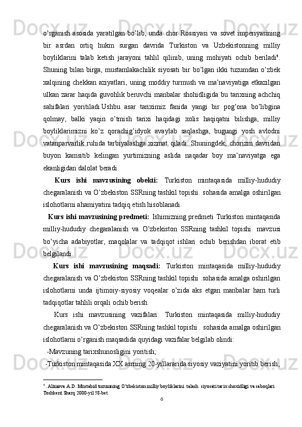 o’rganish   asosida   yaratilgan   bo’lib,   unda   chor   Rossiyasi   va   sovet   imperiyasining
bir   asrdan   ortiq   hukm   surgan   davrida   Turkiston   va   Uzbekistonning   milliy
boyliklarini   talab   ketish   jarayoni   tahlil   qilinib,   uning   mohiyati   ochib   beriladi 4
.
Shuning  bilan   birga,  mustamlakachilik   siyosati   bir  bo’lgan  ikki   tuzumdan  o’zbek
xalqining   chekkan   aziyatlari,   uning   moddiy   turmush   va   ma’naviyatiga   еtkazilgan
ulkan zarar haqida guvohlik beruvchi  manbalar  shohidligida bu tarixning achchiq
sahifalari   yoritiladi.Ushbu   asar   tariximiz   fanida   yangi   bir   pog’ona   bo’libgina
qolmay,   balki   yaqin   o’tmish   tarixi   haqidagi   xolis   haqiqatni   bilishga,   milliy
boyliklarimizni   ko’z   qorachig’idyok   avaylab   saqlashga,   bugungi   yosh   avlodni
vatanparvarlik   ruhida   tarbiyalashga   xizmat   qiladi.   Shuningdek,   chorizm   davridan
buyon   kamsitib   kelingan   yurtimizning   aslida   naqadar   boy   ma’naviyatga   ega
ekanligidan dalolat beradi.
    Kurs   ishi   mavzusining   obekti:   Turkiston   mintaqasida   milliy-hududiy
chegaralanish va O’zbekiston SSRning tashkil topishi.   sohasida amalga oshirilgan
islohotlarni ahamiyatini tadqiq etish hisoblanadi.
   Kurs ishi mavzusining predmeti:   Ishimizning predmeti   Turkiston mintaqasida
milliy-hududiy   chegaralanish   va   O’zbekiston   SSRning   tashkil   topishi.   mavzusi
bo’yicha   adabiyotlar,   maqolalar   va   tadqiqot   ishlari   ochib   berishdan   iborat   etib
belgilandi.
    Kurs   ishi   mavzusining   maqsadi:   Turkiston   mintaqasida   milliy-hududiy
chegaralanish va O’zbekiston SSRning tashkil topishi .sohasida amalga oshirilgan
islohotlarni   unda   ijtimoiy-siyosiy   voqealar   o’zida   aks   etgan   manbalar   ham   turli
tadqiqotlar tahlili orqali ochib berish.
    Kurs   ishi   mavzusining   vazifalari:   Turkiston   mintaqasida   milliy-hududiy
chegaralanish va O’zbekiston SSRning tashkil topishi .  sohasida amalga oshirilgan
islohotlarni o’rganish maqsadida quyidagi vazifalar belgilab olindi:
  -Mavzuning tarixshunosligini yoritish;
 -Turkiston mintaqasida XX asrning 20-yillararida siyosiy vaziyatini yoritib berish ;
4
  . Alimova.A.D. Mustabid tuzumning O’zbekiston milliy boyliklarini  talash  siyosati tarix shoxidligi va saboqlari 
Toshkent Sharq 2000-yil 58-bet
6