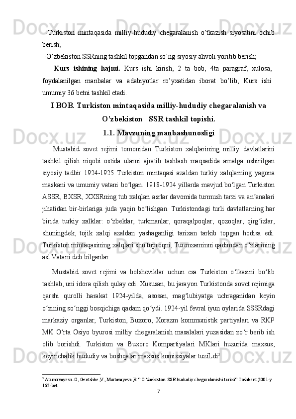   -Turkiston   mintaqasida   milliy-hududiy   chegaralanish   o’tkazish   siyosatini   ochib
berish ;                                               
 -O’zbekiston SSRning tashkil topgandan so’ng siyosiy ahvoli yoritib berish;
      Kurs   ishining   hajmi.   Kurs   ishi   kirish,   2   ta   bob,   4ta   paragraf,   xulosa,
foydalanilgan   manbalar   va   adabiyotlar   ro’yxatidan   iborat   bo’lib,   Kurs   ishi
umumiy 36 betni tashkil etadi.
I BOB.  Turkiston mintaqasida milliy-hududiy chegaralanish va
O’zbekiston   SSR tashkil topishi.
1.1. Mavzuning manbashunosligi
      Mustabid   sovet   rejimi   tomonidan   Turkiston   xalqlarining   milliy   davlatlarini
tashkil   qilish   niqobi   ostida   ularni   ajratib   tashlash   maqsadida   amalga   oshirilgan
siyosiy   tadbir   1924-1925   Turkiston   mintaqasi   azaldan   turkiy   xalqlarning   yagona
maskani va umumiy vatani bo lgan. 1918-1924 yillarda mavjud bo lgan Turkistonʻ ʻ
ASSR, BXSR, XXSRning tub xalqlari asrlar davomida turmush tarzi va an analari	
ʼ
jihatidan bir-birlariga  juda  yaqin bo lishgan.  Turkistondagi   turli   davlatlarning  har	
ʻ
birida   turkiy   xalklar:   o zbeklar,   turkmanlar,   qoraqalpoqlar,   qozoqlar,   qirg izlar,	
ʻ ʻ
shuningdek,   tojik   xalqi   azaldan   yashaganligi   tarixan   tarkib   topgan   hodisa   edi.
Turkiston mintaqasining xalqlari shu tuproqni, Turonzaminni qadimdan o zlarining	
ʻ
asl Vatani deb bilganlar.
      Mustabid   sovet   rejimi   va   bolsheviklar   uchun   esa   Turkiston   o lkasini   bo lib	
ʻ ʻ
tashlab, uni idora qilish qulay edi. Xususan, bu jarayon Turkistonda sovet rejimiga
qarshi   qurolli   harakat   1924-yilda,   asosan,   mag lubiyatga   uchraganidan   keyin	
ʻ
o zining so nggi bosqichiga qadam qo ydi. 1924-yil fevral iyun oylarida SSSRdagi	
ʻ ʻ ʻ
markaziy   organlar,   Turkiston,   Buxoro,   Xorazm   kommunistik   partiyalari   va   RKP
MK O rta Osiyo byurosi  milliy chegaralanish  masalalari yuzasidan  zo r  berib ish	
ʻ ʻ
olib   borishdi.   Turkiston   va   Buxoro   Kompartiyalari   MKlari   huzurida   maxsus,
keyinchalik hududiy va boshqalar maxsus komissiyalar tuziLdi 5
.
5
  Atamirzayeva.O, Gentshke,V, Murtazayeva,R ” O’zbekiston SSR hududiy chegaralanishi tarixi” Toshkent,2001-y 
162-bet
7 