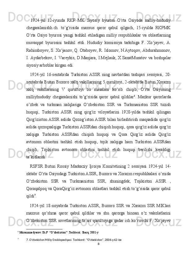     1924-yil   12-iyunda   RKP   MK   Siyosiy   byurosi   O rta   Osiyoda   milliy-hududiyʻ
chegaralanishh.ch.   to g risida   maxsus   qaror   qabul   qilgach,   15-iyulda   RKPMK	
ʻ ʻ
O rta   Osiyo   byurosi   yangi   tashkil   etiladigan   milliy   respublikalar   va   oblastlarning	
ʻ
muvaqqat   byurosini   tashkil   etdi.   Hududiy   komissiya   tarkibiga   F.   Xo jayev,   A.	
ʻ
Rahimboyev, S. Xo janov, Q. Otaboyev, R. Islomov, N.Aytoqov, Abdurahmonov,	
ʻ
I.   Aydarbekov,   I.   Vareykis,   D.Manjara,   I.Mejlauk,   X.SaxatMuratov   va   boshqalar
siyosiy arboblar kirgan edi.
    1924-yil   16-sentabrda   Turkiston   ASSR   ning   navbatdan   tashqari   sessiyasi,   20-
sentabrda Butun Buxoro xalq vakillarining 5 qurultoyi, 2-oktabrda Butun Xorazm
xalq   vakillarining   V   qurultoyi   bu   masalani   ko rib   chiqib,   O rta   Osiyoning	
ʻ ʻ
milliyhududiy   chegaralanishi   to g risida   qaror   qabul   qildilar	
ʻ ʻ 6
.   Mazkur   qarorlarda
o zbek   va   turkman   xalqlariga   O zbekiston   SSR   va   Turkmaniston   SSR   tuzish	
ʻ ʻ
huquqi,   Turkiston   ASSR   ning   qirg iz   viloyatlarini   1920-yilda   tashkil   qilingan	
ʻ
Qirg iziston ASSR aslida Qozog iston ASSR bilan birlashtirish maqsadida qirg iz	
ʻ ʻ ʻ
aslida qozoqxalqiga Turkiston ASSRdan chiqish huquqi, qora qirg iz aslida qirg iz	
ʻ ʻ
xalqiga   Turkiston   ASSRdan   chiqish   huquqi   va   Qora   Qirg iz   aslida   Qirg iz	
ʻ ʻ
avtonom   oblastini   tashkil   etish   huquqi,   tojik   xalqiga   ham   Turkiston   ASSRdan
chiqib,   Tojikiston   avtonom   oblastini   tashkil   etish   huquqi   berilishi   kerakligi
ta kidlandi.	
ʼ
    RSFSR   Butun   Rossiy   Markaziy   Ijroiya   Komitetining   2   sessiyasi   1924-yil   14-
oktabr O rta Osiyodagi Turkiston ASSR, Buxoro va Xorazm respublikalari o rnida	
ʻ ʻ
O zbekiston   SSR   va   Turkmaniston   SSR,   shuningdek,   Tojikiston   ASSR   ,	
ʻ
Qoraqalpoq va QoraQirg iz avtonom oblastlari tashkil etish to g risida qaror qabul	
ʻ ʻ ʻ
qildi 7
.
    1924-yil   18-noyabrda   Turkiston   ASSR,   Buxoro   SSR   va   Xorazm   SSR   MIKlari
maxsus   qo shma   qaror   qabul   qildilar   va   shu   qarorga   binoan   o z   vakolatlarini	
ʻ ʻ
O zbekiston SSR sovetlarining ta sis qurultoyiga qadar ish ko ruvchi F. Xo jayev	
ʻ ʼ ʻ ʻ
6
 Muxammedyarov.Sh.F  “O’zbekiston” .Toshkent: Sharq 2001-y
7
7..O’zbekiston Milliy Ensiklopediyasi. Toshkent: “O’zbekiston”, 2006-y 62-be
8 