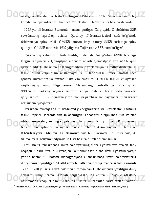 raisligida   31-oktabrda   tashkil   qilingan   O zbekiston   SSR   Muvaqqat   inqilobiyʻ
komitetiga topshirdilar. Bu komitet O zbekiston SSR tuzilishini boshqarib bordi.	
ʻ
    1925-yil   13-fevralda   Buxoroda   maxsus   qurilgan   Xalq   uyida   O zbekiston   SSR	
ʻ
sovetlarining   1qurultoyi   ochildi.   Qurultoy   17-fevralda   tashkil   etish   to g risida	
ʻ ʻ
deklaratsiya   qabul   qildi.   O zSSR   oradan   ko p   o tmay   SSSR   tarkibiga   qabul	
ʻ ʻ ʻ
qilingan. O zSSR tarkibida 1929-yilgacha Tojikiston ASSR ham bo lgan	
ʻ ʻ 8
.
    Qoraqalpoq   avtonom   oblasti   tuzilib,   u   dastlab   Qozog iston   ASSR   tarkibiga	
ʻ
kirgan.   Keyinchalik   Qoraqalpoq   avtonom   oblasti   Qoraqalpog iston   ASSR   qilib	
ʻ
qayta   tuzildi   O zbekiston   SSRning   tuzilishi   o zbek   xalqining   milliy   davlatchiligi	
ʻ ʻ
tashkil   qilindi   etgan   fikrni   anglatmaydi.   SSSR   tarkibidagi   O zSSR   amalda   hech	
ʻ
qanday   suverenitet   va   mustaqillikka   ega   emas   edi.   O zSSR   tashkil   etilayotgan	
ʻ
vaqtlardayoq   uning   oldiga,   asosan,   Markazning   manfaatlariga   xizmat   qilish,
SSSRning   markaziy   rayonlariga   xom   ashyo   еtishtirib   berish   kabi   vazifalar
qo yilgan edi. SSSR inqirozga yuz tutgan va parchalangan paytgacha bu vazifalar	
ʻ
o z kuchini yo qotmadi.
ʻ ʻ
    Turkiston   mintaqasida   milliy-hududiy   chegaralanish   va   O’zbekiston   SSRning
tashkil   topishi.   sohasida   amalga   oshirilgan   islohotlarni   o rganishda   juda   ko plab	
ʻ ʻ
ishlar,   maqolalar,   monografiyalar   olimlar   tomonidan   yozilgan.   Bu   mavzuni
tarixchi ,   huquqshunos   va   siyosatshunos   olimlar:   O.Atamirzayeva,   V.Gentshke,
R.Murtazayeva.   Alimova   D.   Shamsutdinov   R.,   Karimov   Sh.   Tursunov,   A.
Salmonov X. Muxammedyarov Sh.F   va boshqa olimlar o’rganganlar.
    Hususan   “O’zbekistonda   sovet   hokimyatining   diniy   siyosayi   uydirma   va   tarix
haqiqati   “   asari   mualifi   Axmadjon   Salmonov   asari   o’sha   davr   siyosatini   yorqin
yoritib   bergan.Bu   Mazkur   monografiyada   O’zbekistonda   sovet   hokimiyatining
diniy siyosati yoritilgan. Muallif arxiv hujjatlari va boshqa manbalar taxlili asosida
1917   -   1960   yillarda   sovet   hokimiyati   tomonidan   O’zbekistonda   yuritilgan   diniy
siyosatni   ilmiy   jihatdan   asoslab   bergan.Asar   Toshkentda   2015-yil   «Tafakkur»
nashriyotida   chop   etilogan.   Asarning   mas’ul   muharrirlari   tarix   fanlari   doktori,
8
 Atamirzayeva.O, Gentshke,V, Murtazayeva,R ” O’zbekiston SSR hududiy chegaralanishi tarixi” Toshkent,2001-y
9