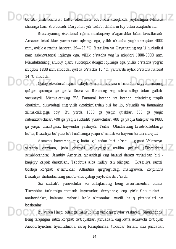 bo lib,   yirik   kemalar   hatto   okeandan   1600   km   uzoqlikda   joylashgan   Manausʻ
shahriga ham etib boradi. Daryo har yili toshib, dalalarni loy bilan oziqlantiradi.
Braziliyaning   ekvatorial   iqlimi   mintaqaviy   o zgarishlar   bilan   tavsiflanadi.	
ʻ
Amazon   tekisliklari   yarim   nam   iqlimga   ega,   yillik   o rtacha   yog in   miqdori   4000
ʻ ʻ
mm, oylik o rtacha harorati 25—28 °C. Braziliya va Gayananing tog li hududlari	
ʻ ʻ
nam   subekvatorial   iqlimga   ega,   yillik   o rtacha   yog in   miqdori   1000-2000   mm.	
ʻ ʻ
Mamlakatning janubiy qismi subtropik dengiz iqlimiga ega, yillik o rtacha yog in	
ʻ ʻ
miqdori 1800 mm atrofida, iyulda o rtacha 13 °C, yanvarda oylik o rtacha harorat	
ʻ ʻ
24 °C atrofida.
Qulay ekvatorial iqlimi tufayli Amazon havzasi o rmonlari sayyoramizning	
ʻ
qolgan   qismiga   qaraganda   fauna   va   floraning   eng   xilma-xilligi   bilan   gullab-
yashnaydi.   Mamlakatning   PV,   Pantanal   botqoq   va   botqoq   erlarining   tropik
ekotizimi   dunyodagi   eng   yirik   ekotizimlardan   biri   bo lib,   o simlik   va   faunaning	
ʻ ʻ
xilma-xilligiga   boy.   Bu   yerda   1000   ga   yaqin   qushlar,   300   ga   yaqin
sutemizuvchilar, 480 ga yaqin sudralib yuruvchilar, 400 ga yaqin baliqlar va 9000
ga   yaqin   umurtqasiz   hayvonlar   yashaydi.   Turlar.   Olimlarning   hisob-kitoblariga
ko ra, Braziliya bo ylab to rt millionga yaqin o simlik va hayvon turlari mavjud.	
ʻ ʻ ʻ ʻ
Amazon   havzasida   eng   katta   gullardan   biri   o sadi   -   gigant   Viktoriya,	
ʻ
victoria   cruziana,   juda   chiroyli   gullaydigan   malika   gullari   (Tibouchina
semidecandra),   Janubiy   Amerika   qit asidagi   eng   baland   daraxt   turlaridan   biri   -	
ʻ
haqiqiy   kapok   daraxtlari,   Tabebuia   alba   milliy   tan   olingan.   .   Braziliya   ramzi,
boshqa   ko plab   o simliklar   Atlantika   qirg og idagi   mangrovda,   ko pincha	
ʻ ʻ ʻ ʻ ʻ
Braziliya shaharlarining janubi-sharqidagi yaylovlarda o sadi.	
ʻ
Siz   sudralib   yuruvchilar   va   baliqlarning   keng   assortimentini   olasiz.
Timsohlar   turkumiga   mansub   kaymanlar,   dunyodagi   eng   yirik   ilon   turlari   -
anakondolar,   kalamar,   zaharli   ko k   o rmonlar,   xavfli   baliq   piranhalari   va	
ʻ ʻ
boshqalar.
Bu yerda Harpi oilasiga mansub eng yirik qirg iylar yashaydi. Shuningdek,	
ʻ
keng tarqalgan  sabzi  ko plab to tiqushlar, jumladan,  eng  katta uchuvchi   to tiqush	
ʻ ʻ ʻ
Anodorhynchus   hyacinthinus,   sariq   Ramphastas,   tukanlar   turlari,   shu   jumladan
14 