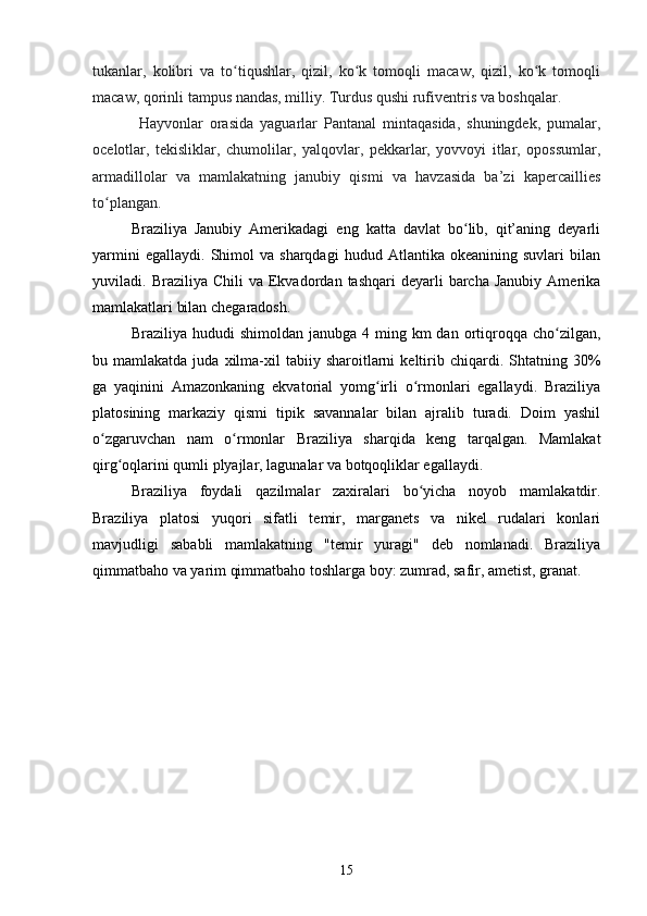 tukanlar,   kolibri   va   to tiqushlar,   qizil,   ko k   tomoqli   macaw,   qizil,   ko k   tomoqliʻ ʻ ʻ
macaw, qorinli tampus nandas, milliy. Turdus qushi rufiventris va boshqalar.
Hayvonlar   orasida   yaguarlar   Pantanal   mintaqasida,   shuningdek,   pumalar,
ocelotlar,   tekisliklar,   chumolilar,   yalqovlar,   pekkarlar,   yovvoyi   itlar,   opossumlar,
armadillolar   va   mamlakatning   janubiy   qismi   va   havzasida   ba’zi   kapercaillies
to plangan.	
ʻ
Braziliya   Janubiy   Amerikadagi   eng   katta   davlat   bo lib,   qit’aning   deyarli	
ʻ
yarmini   egallaydi.   Shimol   va  sharqdagi   hudud   Atlantika  okeanining   suvlari   bilan
yuviladi.  Braziliya  Chili  va  Ekvadordan  tashqari   deyarli   barcha   Janubiy  Amerika
mamlakatlari bilan chegaradosh. 
Braziliya  hududi   shimoldan  janubga  4 ming km   dan  ortiqroqqa cho zilgan,	
ʻ
bu  mamlakatda  juda  xilma-xil   tabiiy  sharoitlarni  keltirib  chiqardi.  Shtatning  30%
ga   yaqinini   Amazonkaning   ekvatorial   yomg irli   o rmonlari   egallaydi.   Braziliya	
ʻ ʻ
platosining   markaziy   qismi   tipik   savannalar   bilan   ajralib   turadi.   Doim   yashil
o zgaruvchan   nam   o rmonlar   Braziliya   sharqida   keng   tarqalgan.   Mamlakat	
ʻ ʻ
qirg oqlarini qumli plyajlar, lagunalar va botqoqliklar egallaydi.	
ʻ
Braziliya   foydali   qazilmalar   zaxiralari   bo yicha   noyob   mamlakatdir.	
ʻ
Braziliya   platosi   yuqori   sifatli   temir,   marganets   va   nikel   rudalari   konlari
mavjudligi   sababli   mamlakatning   "temir   yuragi"   deb   nomlanadi.   Braziliya
qimmatbaho va yarim qimmatbaho toshlarga boy: zumrad, safir, ametist, granat.
15 