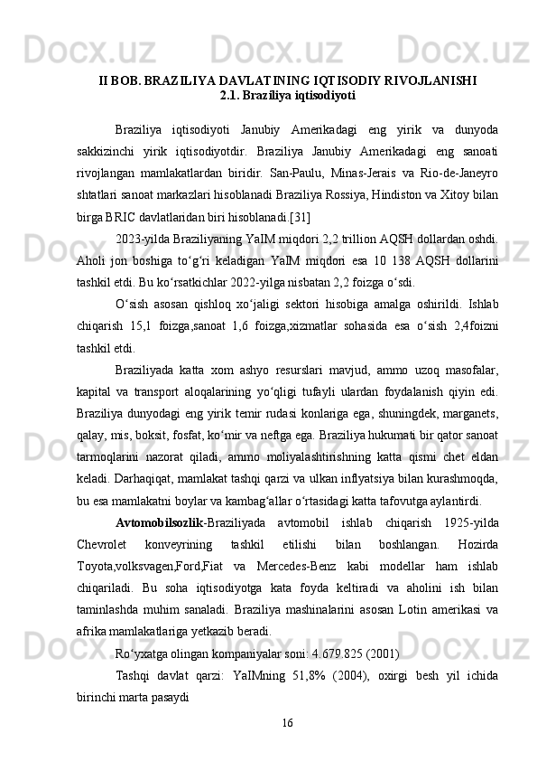 II BOB. BRAZILIYA DAVLATINING IQTISODIY RIVOJLANISHI
2.1. Braziliya iqtisodiyoti
Braziliya   iqtisodiyoti   Janubiy   Amerikadagi   eng   yirik   va   dunyoda
sakkizinchi   yirik   iqtisodiyotdir.   Braziliya   Janubiy   Amerikadagi   eng   sanoati
rivojlangan   mamlakatlardan   biridir.   San-Paulu,   Minas-Jerais   va   Rio-de-Janeyro
shtatlari sanoat markazlari hisoblanadi Braziliya Rossiya, Hindiston va Xitoy bilan
birga BRIC davlatlaridan biri hisoblanadi. [31]
2023- yilda   Braziliyaning   YaIM   miqdori  2,2  trillion   AQSH   dollardan   oshdi .
Aholi   jon   boshiga   to ʻ g ʻ ri   keladigan   YaIM   miqdori   esa   10   138   AQSH   dollarini
tashkil   etdi .  Bu   ko ʻ rsatkichlar  2022- yilga   nisbatan  2,2  foizga   o ʻ sdi .
O ʻ sish   asosan   qishloq   xo ʻ jaligi   sektori   hisobiga   amalga   oshirildi .   Ishlab
chiqarish   15,1   foizga , sanoat   1,6   foizga , xizmatlar   sohasida   esa   o ʻ sish   2,4 foizni
tashkil   etdi .
Braziliyada   katta   xom   ashyo   resurslari   mavjud ,   ammo   uzoq   masofalar ,
kapital   va   transport   aloqalarining   yo ʻ qligi   tufayli   ulardan   foydalanish   qiyin   edi .
Braziliya dunyodagi eng yirik temir rudasi konlariga ega, shuningdek, marganets,
qalay, mis, boksit, fosfat, ko mir va neftga ega. Braziliya hukumati bir qator sanoatʻ
tarmoqlarini   nazorat   qiladi,   ammo   moliyalashtirishning   katta   qismi   chet   eldan
keladi. Darhaqiqat, mamlakat tashqi qarzi va ulkan inflyatsiya bilan kurashmoqda,
bu esa mamlakatni boylar va kambag allar o rtasidagi katta tafovutga aylantirdi. 	
ʻ ʻ
Avtomobilsozlik - Braziliyada   avtomobil   ishlab   chiqarish   1925- yilda
Chevrolet   konveyrining   tashkil   etilishi   bilan   boshlangan .   Hozirda
Toyota,volksvagen,Ford,Fiat   va   Mercedes-Benz   kabi   modellar   ham   ishlab
chiqariladi.   Bu   soha   iqtisodiyotga   kata   foyda   keltiradi   va   aholini   ish   bilan
taminlashda   muhim   sanaladi.   Braziliya   mashinalarini   asosan   Lotin   amerikasi   va
afrika mamlakatlariga yetkazib beradi.
Ro yxatga olingan kompaniyalar soni: 4.679.825 (2001)	
ʻ
Tashqi   davlat   qarzi:   YaIMning   51,8%   (2004),   oxirgi   besh   yil   ichida
birinchi marta pasaydi
16 