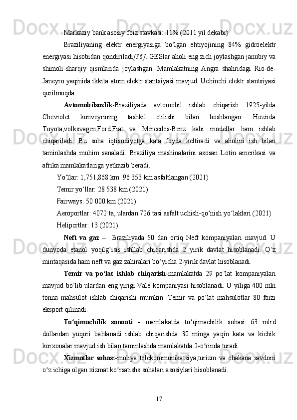 Markaziy bank asosiy foiz stavkasi: 11% (2011 yil dekabr)
Braziliyaning   elektr   energiyasiga   bo lgan   ehtiyojining   84%   gidroelektrʻ
energiyasi hisobidan qondiriladi [36] . GESlar aholi eng zich joylashgan janubiy va
shimoli-sharqiy   qismlarida   joylashgan.   Mamlakatning   Angra   shahridagi   Rio-de-
Janeyro yaqinida ikkita atom elektr stantsiyasi mavjud. Uchinchi elektr stantsiyasi
qurilmoqda.
Avtomobilsozlik -Braziliyada   avtomobil   ishlab   chiqarish   1925-yilda
Chevrolet   konveyrining   tashkil   etilishi   bilan   boshlangan.   Hozirda
Toyota,volksvagen,Ford,Fiat   va   Mercedes-Benz   kabi   modellar   ham   ishlab
chiqariladi.   Bu   soha   iqtisodiyotga   kata   foyda   keltiradi   va   aholini   ish   bilan
taminlashda   muhim   sanaladi.   Braziliya   mashinalarini   asosan   Lotin   amerikasi   va
afrika mamlakatlariga yetkazib beradi.
Yo llar: 1,751,868 km. 96 353 km asfaltlangan (2021)	
ʻ
Temir yo llar: 28 538 km (2021)	
ʻ
Fairways: 50 000 km (2021)
Aeroportlar: 4072 ta, ulardan 726 tasi asfalt uchish-qo nish yo laklari (2021)	
ʻ ʻ
Heliportlar: 13 (2021)
Neft   va   gaz   –     Braziliyada   50   dan   ortiq   Neft   kompaniyalari   mavjud.   U
dunyoda   etanol   yoqilg isis   ishllab   chiqarishda   2   yirik   davlat   hisoblanadi.   O z	
ʻ ʻ
mintaqasida ham neft va gaz zahiralari bo yicha 2-yirik davlat hisoblanadi.	
ʻ
Temir   va   po lat   ishlab   chiqarish-	
ʻ mamlakatda   29   po lat   kompaniyalari	ʻ
mavjud bo lib ulardan eng yirigi Vale kompaniyasi hisoblanadi. U yiliga 400 mln	
ʻ
tonna   mahsulot   ishlab   chiqarishi   mumkin.   Temir   va   po lat   mahsulotlar   80   foizi	
ʻ
eksport qilinadi.
To qimachilik   sanoati   -  	
ʻ mamlakatda   to qimachilik   sohasi   63   mlrd	ʻ
dollardan   yuqori   bahlanadi   ishlab   chiqarishda   30   minga   yaqin   kata   va   kichik
korxonalar mavjud.ish bilan taminlashda mamlakatda 2-o rinda turadi.	
ʻ
Xizmatlar   sohas i-moliya   telekommunikatsiya,turizm   va   chakana   savdoni
o z ichiga olgan xizmat ko rsatishs sohalari asosiylari hisoblanadi.	
ʻ ʻ
17 