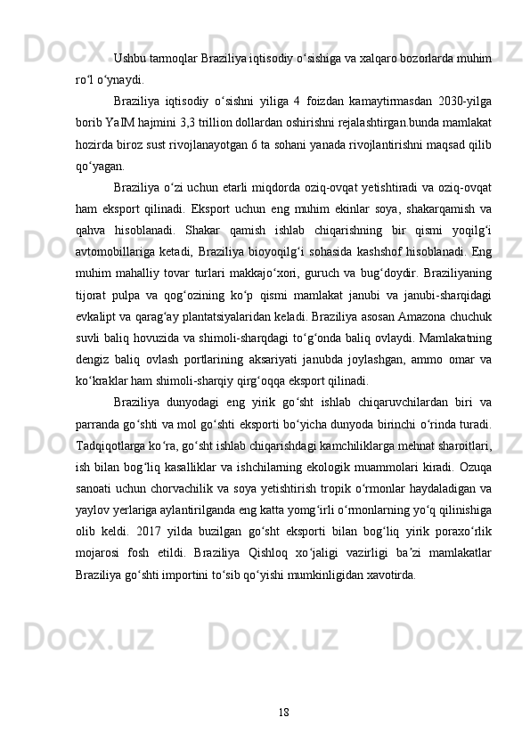 Ushbu tarmoqlar Braziliya iqtisodiy o sishiga va xalqaro bozorlarda muhimʻ
ro l o ynaydi.	
ʻ ʻ
Braziliya   iqtisodiy   o sishni   yiliga   4   foizdan   kamaytirmasdan   2030-yilga	
ʻ
borib YaIM hajmini 3,3 trillion dollardan oshirishni rejalashtirgan.bunda mamlakat
hozirda biroz sust rivojlanayotgan 6 ta sohani yanada rivojlantirishni maqsad qilib
qo yagan.	
ʻ
Braziliya o zi  uchun etarli  miqdorda oziq-ovqat  yetishtiradi  va oziq-ovqat	
ʻ
ham   eksport   qilinadi.   Eksport   uchun   eng   muhim   ekinlar   soya,   shakarqamish   va
qahva   hisoblanadi.   Shakar   qamish   ishlab   chiqarishning   bir   qismi   yoqilg i	
ʻ
avtomobillariga   ketadi,   Braziliya   bioyoqilg i   sohasida   kashshof   hisoblanadi.   Eng	
ʻ
muhim   mahalliy   tovar   turlari   makkajo xori,   guruch   va   bug doydir.   Braziliyaning	
ʻ ʻ
tijorat   pulpa   va   qog ozining   ko p   qismi   mamlakat   janubi   va   janubi-sharqidagi	
ʻ ʻ
evkalipt va qarag ay plantatsiyalaridan keladi. Braziliya asosan Amazona chuchuk	
ʻ
suvli baliq hovuzida va shimoli-sharqdagi to g onda baliq ovlaydi. Mamlakatning	
ʻ ʻ
dengiz   baliq   ovlash   portlarining   aksariyati   janubda   joylashgan,   ammo   omar   va
ko kraklar ham shimoli-sharqiy qirg oqqa eksport qilinadi. 	
ʻ ʻ
Braziliya   dunyodagi   eng   yirik   go sht   ishlab   chiqaruvchilardan   biri   va	
ʻ
parranda go shti va mol go shti eksporti bo yicha dunyoda birinchi o rinda turadi.	
ʻ ʻ ʻ ʻ
Tadqiqotlarga ko ra, go sht ishlab chiqarishdagi kamchiliklarga mehnat sharoitlari,	
ʻ ʻ
ish  bilan  bog liq  kasalliklar   va  ishchilarning  ekologik  muammolari   kiradi.  Ozuqa	
ʻ
sanoati   uchun   chorvachilik   va   soya   yetishtirish   tropik   o rmonlar   haydaladigan   va	
ʻ
yaylov yerlariga aylantirilganda eng katta yomg irli o rmonlarning yo q qilinishiga	
ʻ ʻ ʻ
olib   keldi.   2017   yilda   buzilgan   go sht   eksporti   bilan   bog liq   yirik   poraxo rlik	
ʻ ʻ ʻ
mojarosi   fosh   etildi.   Braziliya   Qishloq   xo jaligi   vazirligi   ba zi   mamlakatlar	
ʻ ʼ
Braziliya go shti importini to sib qo yishi mumkinligidan xavotirda. 	
ʻ ʻ ʻ
18 