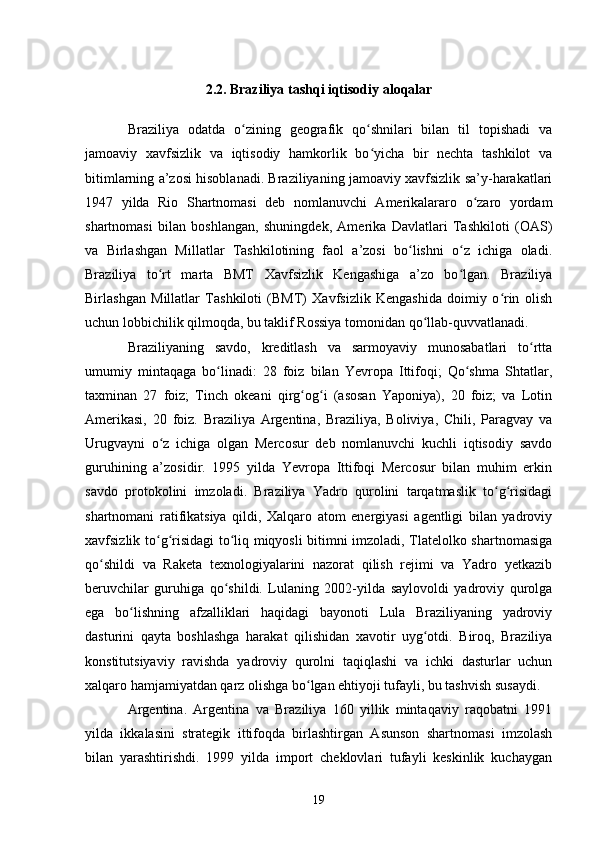 2.2. Braziliya tashqi iqtisodiy aloqalar
Braziliya   odatda   o zining   geografik   qo shnilari   bilan   til   topishadi   vaʻ ʻ
jamoaviy   xavfsizlik   va   iqtisodiy   hamkorlik   bo yicha   bir   nechta   tashkilot   va	
ʻ
bitimlarning a’zosi hisoblanadi. Braziliyaning jamoaviy xavfsizlik sa’y-harakatlari
1947   yilda   Rio   Shartnomasi   deb   nomlanuvchi   Amerikalararo   o zaro   yordam	
ʻ
shartnomasi   bilan   boshlangan,   shuningdek,   Amerika   Davlatlari   Tashkiloti   (OAS)
va   Birlashgan   Millatlar   Tashkilotining   faol   a’zosi   bo lishni   o z   ichiga   oladi.	
ʻ ʻ
Braziliya   to rt   marta   BMT   Xavfsizlik   Kengashiga   a’zo   bo lgan.   Braziliya	
ʻ ʻ
Birlashgan   Millatlar   Tashkiloti   (BMT)   Xavfsizlik   Kengashida   doimiy   o rin   olish	
ʻ
uchun lobbichilik qilmoqda, bu taklif Rossiya tomonidan qo llab-quvvatlanadi. 	
ʻ
Braziliyaning   savdo,   kreditlash   va   sarmoyaviy   munosabatlari   to rtta	
ʻ
umumiy   mintaqaga   bo linadi:   28   foiz   bilan   Yevropa   Ittifoqi;   Qo shma   Shtatlar,	
ʻ ʻ
taxminan   27   foiz;   Tinch   okeani   qirg og i   (asosan   Yaponiya),   20   foiz;   va   Lotin	
ʻ ʻ
Amerikasi,   20   foiz.   Braziliya   Argentina,   Braziliya,   Boliviya,   Chili,   Paragvay   va
Urugvayni   o z   ichiga   olgan   Mercosur   deb   nomlanuvchi   kuchli   iqtisodiy   savdo	
ʻ
guruhining   a’zosidir.   1995   yilda   Yevropa   Ittifoqi   Mercosur   bilan   muhim   erkin
savdo   protokolini   imzoladi.   Braziliya   Yadro   qurolini   tarqatmaslik   to g risidagi	
ʻ ʻ
shartnomani   ratifikatsiya   qildi,   Xalqaro   atom   energiyasi   agentligi   bilan   yadroviy
xavfsizlik to g risidagi to liq miqyosli bitimni imzoladi, Tlatelolko shartnomasiga	
ʻ ʻ ʻ
qo shildi   va   Raketa   texnologiyalarini   nazorat   qilish   rejimi   va   Yadro   yetkazib	
ʻ
beruvchilar   guruhiga   qo shildi.   Lulaning   2002-yilda   saylovoldi   yadroviy   qurolga	
ʻ
ega   bo lishning   afzalliklari   haqidagi   bayonoti   Lula   Braziliyaning   yadroviy	
ʻ
dasturini   qayta   boshlashga   harakat   qilishidan   xavotir   uyg otdi.   Biroq,   Braziliya	
ʻ
konstitutsiyaviy   ravishda   yadroviy   qurolni   taqiqlashi   va   ichki   dasturlar   uchun
xalqaro hamjamiyatdan qarz olishga bo lgan ehtiyoji tufayli, bu tashvish susaydi.	
ʻ
Argentina.   Argentina   va   Braziliya   160   yillik   mintaqaviy   raqobatni   1991
yilda   ikkalasini   strategik   ittifoqda   birlashtirgan   Asunson   shartnomasi   imzolash
bilan   yarashtirishdi.   1999   yilda   import   cheklovlari   tufayli   keskinlik   kuchaygan
19 