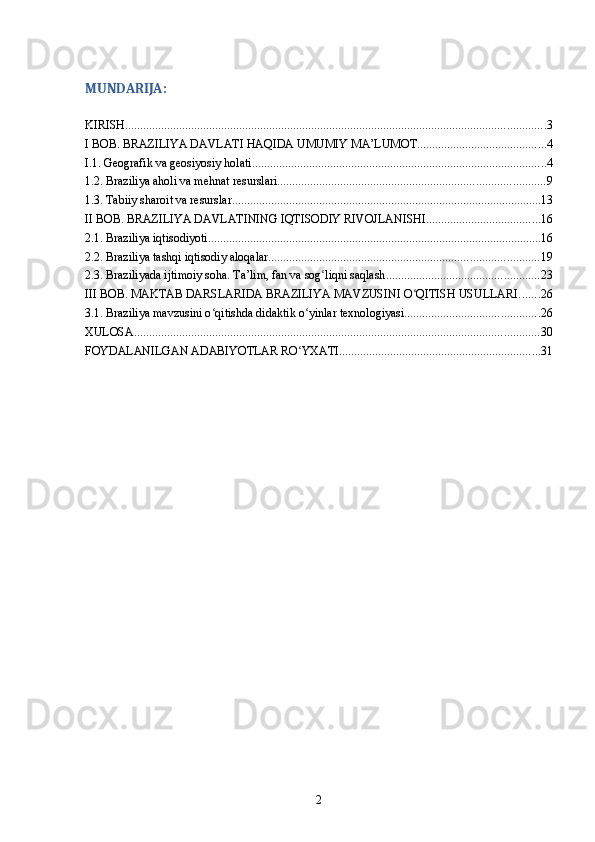 MUNDARIJA:
KIRISH ............................................................................................................................................ 3
I BOB. BRAZILIYA DAVLATI HAQIDA UMUMIY MA’LUMOT ........................................... 4
I.1. Geografik va geosiyosiy holati .................................................................................................. 4
1.2. Braziliya aholi va mehnat resurslari ......................................................................................... 9
1.3. Tabiiy sharoit va resurslar ....................................................................................................... 13
II BOB. BRAZILIYA DAVLATINING IQTISODIY RIVOJLANISHI ...................................... 16
2.1. Braziliya iqtisodiyoti ............................................................................................................... 16
2.2. Braziliya tashqi iqtisodiy aloqalar .......................................................................................... 19
2.3. Braziliyada ijtimoiy soha. Ta’lim, fan va sog liqni saqlashʻ ................................................... 23
III BOB. MAKTAB DARSLARIDA BRAZILIYA MAVZUSINI O QITISH USULLARI	
ʻ ....... 26
3.1. Braziliya mavzusini o qitishda didaktik o yinlar texnologiyasi	
ʻ ʻ ............................................. 26
XULOSA ....................................................................................................................................... 30
FOYDALANILGAN ADABIYOTLAR RO YXATI	
ʻ ................................................................... 31
2 