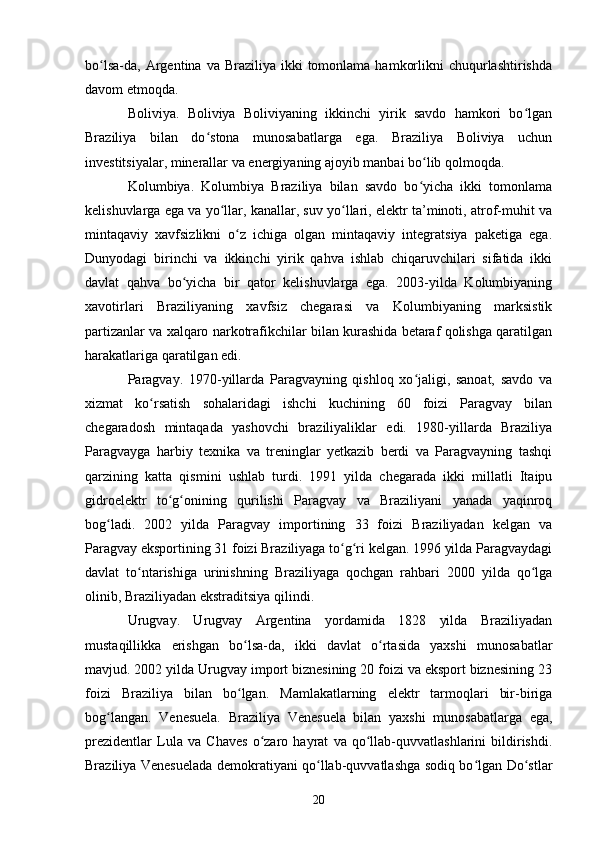 bo lsa-da, Argentina  va Braziliya  ikki  tomonlama  hamkorlikni   chuqurlashtirishdaʻ
davom etmoqda.
Boliviya.   Boliviya   Boliviyaning   ikkinchi   yirik   savdo   hamkori   bo lgan	
ʻ
Braziliya   bilan   do stona   munosabatlarga   ega.   Braziliya   Boliviya   uchun	
ʻ
investitsiyalar, minerallar va energiyaning ajoyib manbai bo lib qolmoqda.	
ʻ
Kolumbiya.   Kolumbiya   Braziliya   bilan   savdo   bo yicha   ikki   tomonlama
ʻ
kelishuvlarga ega va yo llar, kanallar, suv yo llari, elektr ta’minoti, atrof-muhit va	
ʻ ʻ
mintaqaviy   xavfsizlikni   o z   ichiga   olgan   mintaqaviy   integratsiya   paketiga   ega.	
ʻ
Dunyodagi   birinchi   va   ikkinchi   yirik   qahva   ishlab   chiqaruvchilari   sifatida   ikki
davlat   qahva   bo yicha   bir   qator   kelishuvlarga   ega.   2003-yilda   Kolumbiyaning	
ʻ
xavotirlari   Braziliyaning   xavfsiz   chegarasi   va   Kolumbiyaning   marksistik
partizanlar va xalqaro narkotrafikchilar bilan kurashida betaraf qolishga qaratilgan
harakatlariga qaratilgan edi.
Paragvay.   1970-yillarda   Paragvayning   qishloq   xo jaligi,   sanoat,   savdo   va	
ʻ
xizmat   ko rsatish   sohalaridagi   ishchi   kuchining   60   foizi   Paragvay   bilan	
ʻ
chegaradosh   mintaqada   yashovchi   braziliyaliklar   edi.   1980-yillarda   Braziliya
Paragvayga   harbiy   texnika   va   treninglar   yetkazib   berdi   va   Paragvayning   tashqi
qarzining   katta   qismini   ushlab   turdi.   1991   yilda   chegarada   ikki   millatli   Itaipu
gidroelektr   to g onining   qurilishi   Paragvay   va   Braziliyani   yanada   yaqinroq	
ʻ ʻ
bog ladi.   2002   yilda   Paragvay   importining   33   foizi   Braziliyadan   kelgan   va	
ʻ
Paragvay eksportining 31 foizi Braziliyaga to g ri kelgan. 1996 yilda Paragvaydagi	
ʻ ʻ
davlat   to ntarishiga   urinishning   Braziliyaga   qochgan   rahbari   2000   yilda   qo lga	
ʻ ʻ
olinib, Braziliyadan ekstraditsiya qilindi.
Urugvay.   Urugvay   Argentina   yordamida   1828   yilda   Braziliyadan
mustaqillikka   erishgan   bo lsa-da,   ikki   davlat   o rtasida   yaxshi   munosabatlar	
ʻ ʻ
mavjud. 2002 yilda Urugvay import biznesining 20 foizi va eksport biznesining 23
foizi   Braziliya   bilan   bo lgan.   Mamlakatlarning   elektr   tarmoqlari   bir-biriga
ʻ
bog langan.   Venesuela.   Braziliya   Venesuela   bilan   yaxshi   munosabatlarga   ega,	
ʻ
prezidentlar   Lula   va   Chaves   o zaro   hayrat   va   qo llab-quvvatlashlarini   bildirishdi.	
ʻ ʻ
Braziliya Venesuelada demokratiyani qo llab-quvvatlashga sodiq bo lgan Do stlar	
ʻ ʻ ʻ
20 