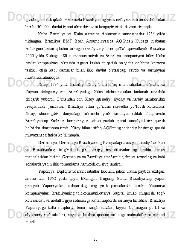 guruhiga raislik qiladi. Venesuela Braziliyaning yirik neft yetkazib beruvchilaridan
biri bo lib, ikki davlat tijorat almashinuvini kengaytirishda davom etmoqda.ʻ
Kuba.   Braziliya   va   Kuba   o rtasida   diplomatik   munosabatlar   1986   yilda	
ʻ
tiklangan.   Braziliya   BMT   Bosh   Assambleyasida   AQShdan   Kubaga   nisbatan
embargoni bekor qilishni so ragan rezolyutsiyalarni qo llab-quvvatlaydi. Braziliya	
ʻ ʻ
2000   yilda   Kubaga   480   ta   avtobus   sotish   va   Braziliya   kompaniyasi   bilan   Kuba
davlat   kompaniyasi   o rtasida   sigaret   ishlab   chiqarish   bo yicha   qo shma   korxona	
ʻ ʻ ʻ
tashkil   etish   kabi   dasturlar   bilan   ikki   davlat   o rtasidagi   savdo   va   sarmoyani	
ʻ
mustahkamlamoqda.
Xitoy.   1974   yilda   Braziliya   Xitoy   bilan   to liq   munosabatlarni   o rnatdi   va
ʻ ʻ
Tayvan   delegatsiyasini   Braziliyadagi   Xitoy   elchixonasidan   tantanali   ravishda
chiqarib   yubordi.   O shandan   beri   Xitoy   iqtisodiy,   siyosiy   va   harbiy   hamkorlikni	
ʻ
rivojlantirdi,   jumladan,   Braziliya   bilan   qo shma   razvedka   yo ldosh   korxonasi.	
ʻ ʻ
Xitoy,   shuningdek,   dunyodagi   to rtinchi   yirik   samolyot   ishlab   chiqaruvchi	
ʻ
Braziliyaning   Embraer   kompaniyasi   uchun   yuzlab   tijorat   samolyotlarini   qurish
bo yicha shartnoma tuzdi. Xitoy bilan ittifoq AQShning iqtisodiy bosimiga qarshi	
ʻ
muvozanat sifatida ko rilmoqda.	
ʻ
Germaniya. Germaniya Braziliyaning Evropadagi asosiy iqtisodiy hamkori
va   Braziliyadagi   to g ridan-to g ri   xorijiy   investitsiyalarning   beshta   asosiy
ʻ ʻ ʻ ʻ
manbalaridan biridir. Germaniya va Braziliya atrof-muhit, fan va texnologiya kabi
sohalarda yaqin ikki tomonlama hamkorlikni rivojlantirdi.
Yaponiya. Diplomatik munosabatlar Ikkinchi jahon urushi paytida uzilgan,
ammo   ular   1952   yilda   qayta   tiklangan.   Bugungi   kunda   Braziliyadagi   yapon
jamiyati   Yaponiyadan   tashqaridagi   eng   yirik   jamoalardan   biridir.   Yaponiya
kompaniyalari   Braziliyaning   telekommunikatsiya,   kapital   ishlab   chiqarish,   tog -	
ʻ
kon sanoati va metallurgiya sohalariga katta miqdorda sarmoya kiritdilar. Braziliya
Yaponiyaga   katta   miqdorda   temir,   rangli   rudalar,   tayyor   bo lmagan   po lat   va	
ʻ ʻ
alyuminiy   mahsulotlari,   soya   va   boshqa   qishloq   xo jaligi   mahsulotlarini   eksport	
ʻ
qiladi.
21 