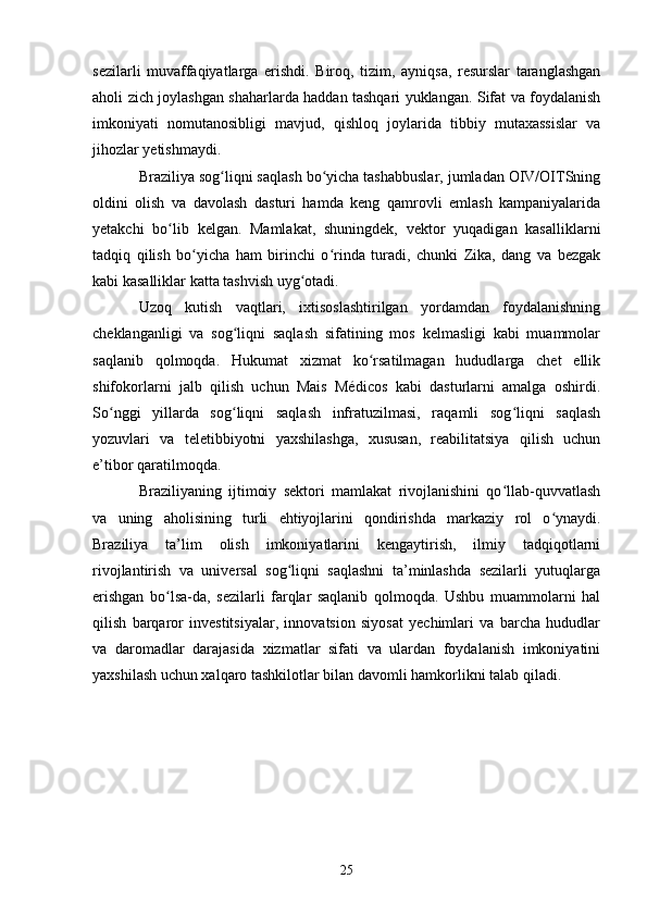 sezilarli   muvaffaqiyatlarga   erishdi.   Biroq,   tizim,   ayniqsa,   resurslar   taranglashgan
aholi zich joylashgan shaharlarda haddan tashqari yuklangan. Sifat va foydalanish
imkoniyati   nomutanosibligi   mavjud,   qishloq   joylarida   tibbiy   mutaxassislar   va
jihozlar yetishmaydi.
Braziliya sog liqni saqlash bo yicha tashabbuslar, jumladan OIV/OITSningʻ ʻ
oldini   olish   va   davolash   dasturi   hamda   keng   qamrovli   emlash   kampaniyalarida
yetakchi   bo lib   kelgan.   Mamlakat,   shuningdek,   vektor   yuqadigan   kasalliklarni	
ʻ
tadqiq   qilish   bo yicha   ham   birinchi   o rinda   turadi,   chunki   Zika,   dang   va   bezgak	
ʻ ʻ
kabi kasalliklar katta tashvish uyg otadi.	
ʻ
Uzoq   kutish   vaqtlari,   ixtisoslashtirilgan   yordamdan   foydalanishning
cheklanganligi   va   sog liqni   saqlash   sifatining   mos   kelmasligi   kabi   muammolar	
ʻ
saqlanib   qolmoqda.   Hukumat   xizmat   ko rsatilmagan   hududlarga   chet   ellik	
ʻ
shifokorlarni   jalb   qilish   uchun   Mais   Médicos   kabi   dasturlarni   amalga   oshirdi.
So nggi   yillarda   sog liqni   saqlash   infratuzilmasi,   raqamli   sog liqni   saqlash	
ʻ ʻ ʻ
yozuvlari   va   teletibbiyotni   yaxshilashga,   xususan,   reabilitatsiya   qilish   uchun
e’tibor qaratilmoqda.
Braziliyaning   ijtimoiy   sektori   mamlakat   rivojlanishini   qo llab-quvvatlash	
ʻ
va   uning   aholisining   turli   ehtiyojlarini   qondirishda   markaziy   rol   o ynaydi.	
ʻ
Braziliya   ta’lim   olish   imkoniyatlarini   kengaytirish,   ilmiy   tadqiqotlarni
rivojlantirish   va   universal   sog liqni   saqlashni   ta’minlashda   sezilarli   yutuqlarga	
ʻ
erishgan   bo lsa-da,   sezilarli   farqlar   saqlanib   qolmoqda.   Ushbu   muammolarni   hal	
ʻ
qilish   barqaror   investitsiyalar,   innovatsion   siyosat   yechimlari   va   barcha   hududlar
va   daromadlar   darajasida   xizmatlar   sifati   va   ulardan   foydalanish   imkoniyatini
yaxshilash uchun xalqaro tashkilotlar bilan davomli hamkorlikni talab qiladi.
25 