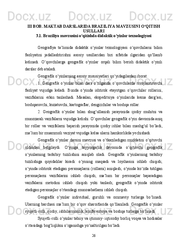 III BOB. MAKTAB DARSLARIDA BRAZILIYA MAVZUSINI O QITISHʻ
USULLARI
3.1.  Braziliya mavzusini o qitishda didaktik o yinlar texnologiyasi	
ʻ ʻ  
Geografiya   ta’limida   didaktik   o yinlar   texnologiyasi   o quvchilarni   bilim	
ʻ ʻ
faoliyatini   jadallashtirishni   asosiy   usullaridan   biri   sifatida   ilgaridan   qo llanib	
ʻ
kelinadi.   O quvchilarga   geografik   o yinlar   orqali   bilim   berish   didaktik   o yinli	
ʻ ʻ ʻ
darslar deb ataladi. 
Geografik o yinlarning asosiy xususiyatlari qo yidagilardan iborat. 	
ʻ ʻ
1.   Geografik   o yinlar   bilan   dars   o tilganda   o quvchilarda   rivojlantiruvchi	
ʻ ʻ ʻ
faoliyat   vujudga   keladi.   Bunda   o yinda   ishtirok   etayotgan   o quvchilar   rollarini,	
ʻ ʻ
vazifalarini   erkin   tanlashadi.   Masalan,   ekspeditsiya   o yinlarida   kema   darg asi,	
ʻ ʻ
boshqaruvchi, kuzatuvchi, kartograflar, dengizchilar va boshqa rollar. 
2.   Geografik   o yinlar   bilan   shug ullanish   jarayonida   ijodiy   muhitni   va	
ʻ ʻ
munozarali vazifalarni vujudga kelishi. O quvchilar geografik o yin davomida aniq	
ʻ ʻ
bir   rollar   va   vazifalarni   bajarish   jarayonida   ijodiy   ishlar   bilan   mashg ul   bo ladi,	
ʻ ʻ
ma’lum bir muammoli vaziyat vujudga kelsa ularni hamkorlikda yechishadi. 
Geografik o yinlar darsini mavzusi va o tkaziladigan muddatini o qituvchi	
ʻ ʻ ʻ
oldindan   belgilaydi.   O yinga   tayyorgarlik   davomida   o qituvchi   geografik	
ʻ ʻ
o yinlarning   tarkibiy   tuzilishini   aniqlab   oladi.   Geografik   o yinlarning   tarkibiy	
ʻ ʻ
tuzilishiga   quyidalilar   kiradi:   o yining   maqsadi   va   loyihasini   ishlab   chiqish;	
ʻ
o yinda ishtirok etadigan personajlarni (rollarni) aniqlash; o yinda ko zda tutilgan	
ʻ ʻ ʻ
personajlarni   vazifalarini   ishlab   chiqish;   ma’lum   bir   personajlar   bajaradigan
vazifalarni   metodini   ishlab   chiqish   yoki   tanlash;   geografik   o yinda   ishtirok	
ʻ
etadigan personajlar o rtasidagi munosabatlarni ishlab chiqish. 	
ʻ
Geografik   o yinlar   individual,   guruhli   va   ommaviy   turlarga   bo linadi.
ʻ ʻ
Ularning   barchasi   ma’lum   bir   o quv  sharoitlarida  qo llaniladi.  Geografik  o yinlar	
ʻ ʻ ʻ
syujetli-rolli, ijodiy, ishbilarmonlik, konferentsiya va boshqa turlarga bo linadi. 	
ʻ
Syujetli-rolli o yinlar tabiiy va ijtimoiy- iqtisodiy borliq voqea va hodisalar	
ʻ
o rtasidagi bog liqlikni o rganishga yo naltirilgan bo ladi.	
ʻ ʻ ʻ ʻ ʻ
26 