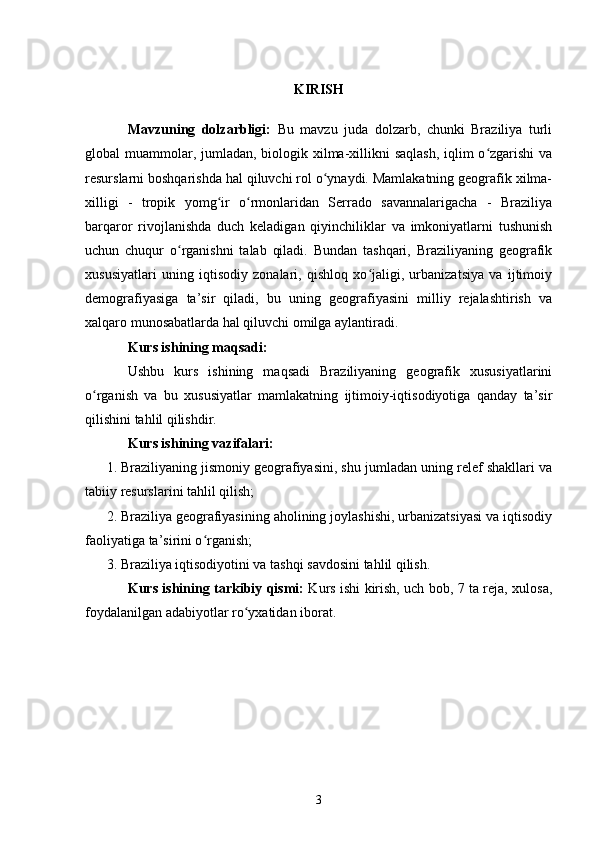 KIRISH
Mavzuning   dolzarbligi:   Bu   mavzu   juda   dolzarb,   chunki   Braziliya   turli
global muammolar, jumladan, biologik xilma-xillikni  saqlash,  iqlim  o zgarishi  vaʻ
resurslarni boshqarishda hal qiluvchi rol o ynaydi. Mamlakatning geografik xilma-	
ʻ
xilligi   -   tropik   yomg ir   o rmonlaridan   Serrado   savannalarigacha   -   Braziliya	
ʻ ʻ
barqaror   rivojlanishda   duch   keladigan   qiyinchiliklar   va   imkoniyatlarni   tushunish
uchun   chuqur   o rganishni   talab   qiladi.   Bundan   tashqari,   Braziliyaning   geografik	
ʻ
xususiyatlari   uning   iqtisodiy   zonalari,   qishloq   xo jaligi,   urbanizatsiya   va   ijtimoiy	
ʻ
demografiyasiga   ta’sir   qiladi,   bu   uning   geografiyasini   milliy   rejalashtirish   va
xalqaro munosabatlarda hal qiluvchi omilga aylantiradi.
Kurs ishining maqsadi:
Ushbu   kurs   ishining   maqsadi   Braziliyaning   geografik   xususiyatlarini
o rganish   va   bu   xususiyatlar   mamlakatning   ijtimoiy-iqtisodiyotiga   qanday   ta’sir	
ʻ
qilishini tahlil qilishdir. 
Kurs ishining vazifalari:
1. Braziliyaning jismoniy geografiyasini, shu jumladan uning relef shakllari va
tabiiy resurslarini tahlil qilish;
2. Braziliya geografiyasining aholining joylashishi, urbanizatsiyasi va iqtisodiy
faoliyatiga ta’sirini o rganish;	
ʻ
3. Braziliya iqtisodiyotini va tashqi savdosini tahlil qilish.
Kurs ishining tarkibiy qismi:   Kurs ishi kirish, uch bob, 7 ta reja, xulosa,
foydalanilgan adabiyotlar ro yxatidan iborat. 	
ʻ
3 