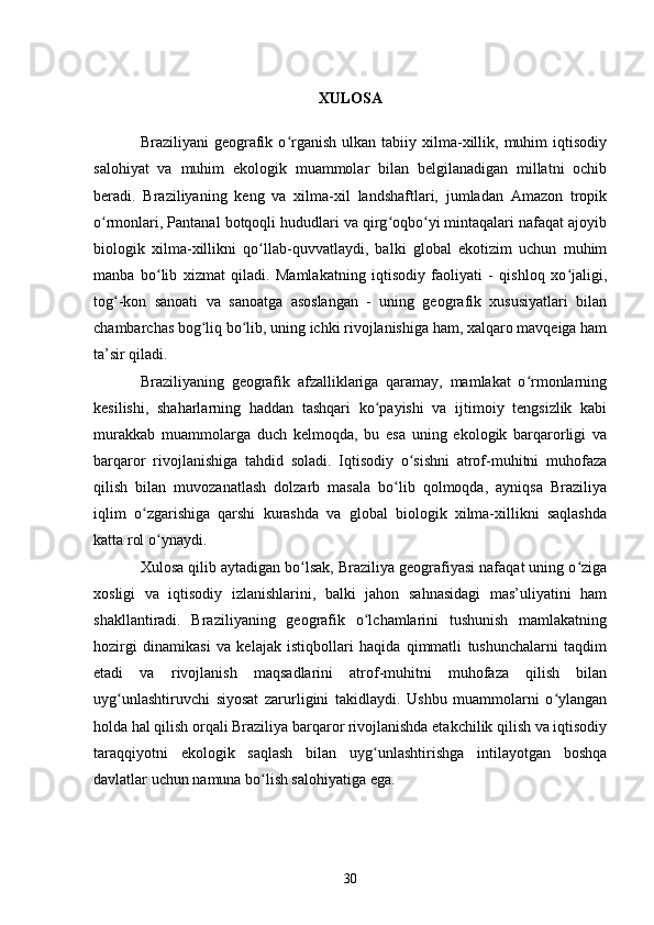 XULOSA
Braziliyani   geografik  o rganish  ulkan  tabiiy  xilma-xillik,  muhim  iqtisodiyʻ
salohiyat   va   muhim   ekologik   muammolar   bilan   belgilanadigan   millatni   ochib
beradi.   Braziliyaning   keng   va   xilma-xil   landshaftlari,   jumladan   Amazon   tropik
o rmonlari, Pantanal botqoqli hududlari va qirg oqbo yi mintaqalari nafaqat ajoyib	
ʻ ʻ ʻ
biologik   xilma-xillikni   qo llab-quvvatlaydi,   balki   global   ekotizim   uchun   muhim	
ʻ
manba   bo lib   xizmat   qiladi.   Mamlakatning   iqtisodiy   faoliyati   -   qishloq   xo jaligi,	
ʻ ʻ
tog -kon   sanoati   va   sanoatga   asoslangan   -   uning   geografik   xususiyatlari   bilan	
ʻ
chambarchas bog liq bo lib, uning ichki rivojlanishiga ham, xalqaro mavqeiga ham	
ʻ ʻ
ta’sir qiladi.
Braziliyaning   geografik   afzalliklariga   qaramay,   mamlakat   o rmonlarning	
ʻ
kesilishi,   shaharlarning   haddan   tashqari   ko payishi   va   ijtimoiy   tengsizlik   kabi	
ʻ
murakkab   muammolarga   duch   kelmoqda,   bu   esa   uning   ekologik   barqarorligi   va
barqaror   rivojlanishiga   tahdid   soladi.   Iqtisodiy   o sishni   atrof-muhitni   muhofaza	
ʻ
qilish   bilan   muvozanatlash   dolzarb   masala   bo lib   qolmoqda,   ayniqsa   Braziliya	
ʻ
iqlim   o zgarishiga   qarshi   kurashda   va   global   biologik   xilma-xillikni   saqlashda	
ʻ
katta rol o ynaydi.	
ʻ
Xulosa qilib aytadigan bo lsak, Braziliya geografiyasi nafaqat uning o ziga	
ʻ ʻ
xosligi   va   iqtisodiy   izlanishlarini,   balki   jahon   sahnasidagi   mas’uliyatini   ham
shakllantiradi.   Braziliyaning   geografik   o lchamlarini   tushunish   mamlakatning	
ʻ
hozirgi   dinamikasi   va   kelajak   istiqbollari   haqida   qimmatli   tushunchalarni   taqdim
etadi   va   rivojlanish   maqsadlarini   atrof-muhitni   muhofaza   qilish   bilan
uyg unlashtiruvchi   siyosat   zarurligini   takidlaydi.   Ushbu   muammolarni   o ylangan	
ʻ ʻ
holda hal qilish orqali Braziliya barqaror rivojlanishda etakchilik qilish va iqtisodiy
taraqqiyotni   ekologik   saqlash   bilan   uyg unlashtirishga   intilayotgan   boshqa	
ʻ
davlatlar uchun namuna bo lish salohiyatiga ega.	
ʻ
30 