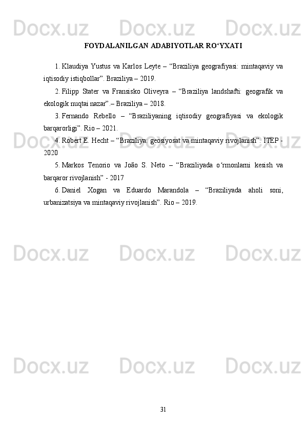 FOYDALANILGAN   ADABIYOTLAR   RO YXATIʻ
1. Klaudiya   Yustus   va   Karlos   Leyte   –   “ Braziliya   geografiyasi :   mintaqaviy   va
iqtisodiy   istiqbollar ”.  Braziliya – 2019.
2. Filipp   Stater   va   Fransisko   Oliveyra   –   “Braziliya   landshafti:   geografik   va
ekologik nuqtai nazar”.– Braziliya – 2018.
3. Fernando   Rebello   –   “Braziliyaning   iqtisodiy   geografiyasi   va   ekologik
barqarorligi”. Rio – 2021.
4. Robert E. Hecht – “Braziliya: geosiyosat va mintaqaviy rivojlanish”. ITEP -
2020
5. Markos   Tenorio   va   João   S.   Neto   –   “Braziliyada   o rmonlarni   kesish   va
ʻ
barqaror rivojlanish” - 2017
6. Daniel   Xogan   va   Eduardo   Marandola   –   “Braziliyada   aholi   soni,
urbanizatsiya va mintaqaviy rivojlanish”. Rio – 2019.
31 