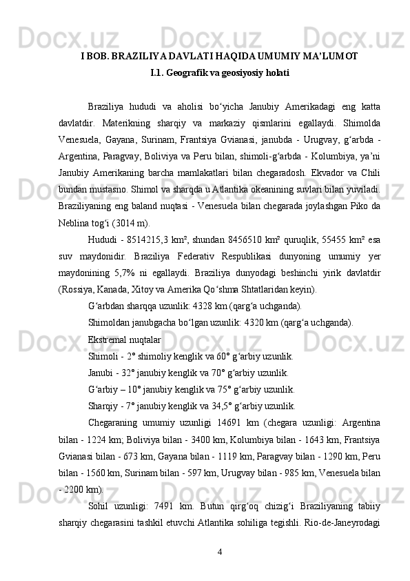 I BOB. BRAZILIYA DAVLATI HAQIDA UMUMIY MA’LUMOT
I.1. Geografik va geosiyosiy holati
Braziliya   hududi   va   aholisi   bo yicha   Janubiy   Amerikadagi   eng   kattaʻ
davlatdir.   Materikning   sharqiy   va   markaziy   qismlarini   egallaydi.   Shimolda
Venesuela,   Gayana,   Surinam,   Frantsiya   Gvianasi,   janubda   -   Urugvay,   g arbda   -	
ʻ
Argentina,  Paragvay,  Boliviya va  Peru bilan,  shimoli-g arbda -  Kolumbiya,  ya’ni	
ʻ
Janubiy   Amerikaning   barcha   mamlakatlari   bilan   chegaradosh.   Ekvador   va   Chili
bundan mustasno. Shimol va sharqda u Atlantika okeanining suvlari bilan yuviladi.
Braziliyaning eng baland nuqtasi - Venesuela bilan chegarada joylashgan Piko da
Neblina tog i (3014 m).	
ʻ
Hududi  -  8514215,3  km², shundan  8456510  km² quruqlik, 55455  km² esa
suv   maydonidir.   Braziliya   Federativ   Respublikasi   dunyoning   umumiy   yer
maydonining   5,7%   ni   egallaydi.   Braziliya   dunyodagi   beshinchi   yirik   davlatdir
(Rossiya, Kanada, Xitoy va Amerika Qo shma Shtatlaridan keyin).	
ʻ
G arbdan sharqqa uzunlik: 4328 km (qarg a uchganda).	
ʻ ʻ
Shimoldan janubgacha bo lgan uzunlik: 4320 km (qarg a uchganda).	
ʻ ʻ
Ekstremal nuqtalar
Shimoli - 2° shimoliy kenglik va 60° g arbiy uzunlik.	
ʻ
Janubi - 32° janubiy kenglik va 70° g arbiy uzunlik.
ʻ
G arbiy – 10° janubiy kenglik va 75° g arbiy uzunlik.	
ʻ ʻ
Sharqiy - 7° janubiy kenglik va 34,5° g arbiy uzunlik.	
ʻ
Chegaraning   umumiy   uzunligi   14691   km   (chegara   uzunligi:   Argentina
bilan - 1224 km; Boliviya bilan - 3400 km, Kolumbiya bilan - 1643 km, Frantsiya
Gvianasi bilan - 673 km, Gayana bilan - 1119 km, Paragvay bilan - 1290 km, Peru
bilan - 1560 km, Surinam bilan - 597 km, Urugvay bilan - 985 km, Venesuela bilan
- 2200 km).
Sohil   uzunligi:   7491   km.   Butun   qirg oq   chizig i   Braziliyaning   tabiiy
ʻ ʻ
sharqiy chegarasini  tashkil etuvchi Atlantika sohiliga tegishli. Rio-de-Janeyrodagi
4 