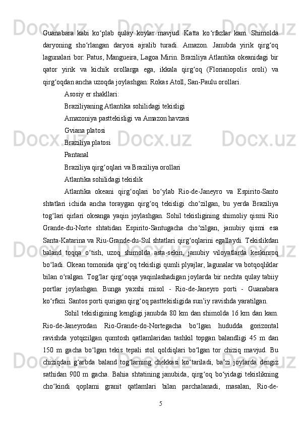 Guanabara   kabi   ko plab   qulay   koylar   mavjud.   Katta   ko rfazlar   kam.   Shimoldaʻ ʻ
daryoning   sho rlangan   daryosi   ajralib   turadi.   Amazon.   Janubda   yirik   qirg oq	
ʻ ʻ
lagunalari bor: Patus, Mangueira, Lagoa Mirin. Braziliya Atlantika okeanidagi bir
qator   yirik   va   kichik   orollarga   ega,   ikkala   qirg oq   (Florianopolis   oroli)   va	
ʻ
qirg oqdan ancha uzoqda joylashgan: Rokas Atoll, San-Paulu orollari.	
ʻ
Asosiy er shakllari:
Braziliyaning Atlantika sohilidagi tekisligi
Amazoniya pasttekisligi va Amazon havzasi
Gviana platosi
Braziliya platosi
Pantanal
Braziliya qirg oqlari va Braziliya orollari	
ʻ
Atlantika sohilidagi tekislik
Atlantika   okeani   qirg oqlari   bo ylab   Rio-de-Janeyro   va   Espirito-Santo	
ʻ ʻ
shtatlari   ichida   ancha   toraygan   qirg oq   tekisligi   cho zilgan,   bu   yerda   Braziliya	
ʻ ʻ
tog lari   qirlari   okeanga   yaqin   joylashgan.   Sohil   tekisligining   shimoliy   qismi   Rio	
ʻ
Grande-du-Norte   shtatidan   Espirito-Santugacha   cho zilgan,   janubiy   qismi   esa	
ʻ
Santa-Katarina va Riu-Grande-du-Sul shtatlari qirg oqlarini egallaydi. Tekislikdan	
ʻ
baland   toqqa   o tish,   uzoq   shimolda   asta-sekin,   janubiy   viloyatlarda   keskinroq	
ʻ
bo ladi. Okean tomonida qirg oq tekisligi qumli plyajlar, lagunalar va botqoqliklar	
ʻ ʻ
bilan o ralgan. Tog lar qirg oqqa yaqinlashadigan joylarda bir nechta qulay tabiiy	
ʻ ʻ ʻ
portlar   joylashgan.   Bunga   yaxshi   misol   -   Rio-de-Janeyro   porti   -   Guanabara
ko rfazi. Santos porti qurigan qirg oq pasttekisligida sun’iy ravishda yaratilgan.	
ʻ ʻ
Sohil tekisligining kengligi janubda 80 km dan shimolda 16 km dan kam.
Rio-de-Janeyrodan   Rio-Grande-do-Nortegacha   bo lgan   hududda   gorizontal	
ʻ
ravishda   yotqizilgan   qumtosh   qatlamlaridan   tashkil   topgan   balandligi   45   m   dan
150   m   gacha   bo lgan   tekis   tepali   stol   qoldiqlari   bo lgan   tor   chiziq   mavjud.   Bu	
ʻ ʻ
chiziqdan   g arbda   baland   tog larning   chekkasi   ko tariladi,   ba zi   joylarda   dengiz	
ʻ ʻ ʻ ʼ
sathidan   900   m   gacha.   Bahia   shtatining   janubida,   qirg oq   bo yidagi   tekislikning	
ʻ ʻ
cho kindi   qoplami   granit   qatlamlari   bilan   parchalanadi,   masalan,   Rio-de-	
ʻ
5 