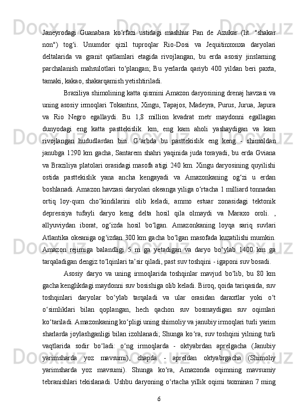 Janeyrodagi   Guanabara   ko rfazi   ustidagi   mashhur   Pan   de   Azukar   (lit.   "shakarʻ
non")   tog i.   Unumdor   qizil   tuproqlar   Rio-Dosi   va   Jequitinxonxa   daryolari	
ʻ
deltalarida   va   granit   qatlamlari   etagida   rivojlangan,   bu   erda   asosiy   jinslarning
parchalanish   mahsulotlari   to plangan;   Bu   yerlarda   qariyb   400   yildan   beri   paxta,	
ʻ
tamaki, kakao, shakarqamish yetishtiriladi.
Braziliya shimolining katta qismini Amazon daryosining drenaj havzasi va
uning asosiy  irmoqlari Tokantins, Xingu, Tapajos, Madeyra, Purus, Jurua, Japura
va   Rio   Negro   egallaydi.   Bu   1,8   million   kvadrat   metr   maydonni   egallagan
dunyodagi   eng   katta   pasttekislik.   km,   eng   kam   aholi   yashaydigan   va   kam
rivojlangan   hududlardan   biri.   G arbda   bu   pasttekislik   eng   keng   -   shimoldan	
ʻ
janubga 1290 km  gacha, Santarem  shahri  yaqinida  juda  torayadi, bu erda Gviana
va Braziliya platolari orasidagi  masofa atigi 240 km. Xingu daryosining quyilishi
ostida   pasttekislik   yana   ancha   kengayadi   va   Amazonkaning   og zi   u   erdan	
ʻ
boshlanadi. Amazon havzasi daryolari okeanga yiliga o rtacha 1 milliard tonnadan	
ʻ
ortiq   loy-qum   cho kindilarini   olib   keladi,   ammo   estuar   zonasidagi   tektonik	
ʻ
depressiya   tufayli   daryo   keng   delta   hosil   qila   olmaydi   va   Maraxo   oroli.   ,
allyuviydan   iborat,   og izda   hosil   bo lgan.   Amazonkaning   loyqa   sariq   suvlari	
ʻ ʻ
Atlantika okeaniga og izdan 300 km gacha bo lgan masofada kuzatilishi mumkin.
ʻ ʻ
Amazon   rejimiga   balandligi   5   m   ga   yetadigan   va   daryo   bo ylab   1400   km   ga	
ʻ
tarqaladigan dengiz to lqinlari ta’sir qiladi, past suv toshqini - igaponi suv bosadi.	
ʻ
Asosiy   daryo   va   uning   irmoqlarida   toshqinlar   mavjud   bo lib,   bu   80   km	
ʻ
gacha kenglikdagi maydonni suv bosishiga olib keladi. Biroq, qoida tariqasida, suv
toshqinlari   daryolar   bo ylab   tarqaladi   va   ular   orasidan   daraxtlar   yoki   o t	
ʻ ʻ
o simliklari   bilan   qoplangan,   hech   qachon   suv   bosmaydigan   suv   oqimlari	
ʻ
ko tariladi. Amazonkaning ko pligi uning shimoliy va janubiy irmoqlari turli yarim
ʻ ʻ
sharlarda joylashganligi  bilan izohlanadi;  Shunga ko ra, suv toshqini  yilning turli	
ʻ
vaqtlarida   sodir   bo ladi:   o ng   irmoqlarda   -   oktyabrdan   aprelgacha   (Janubiy	
ʻ ʻ
yarimsharda   yoz   mavsumi),   chapda   -   apreldan   oktyabrgacha   (Shimoliy
yarimsharda   yoz   mavsumi).   Shunga   ko ra,   Amazonda   oqimning   mavsumiy	
ʻ
tebranishlari  tekislanadi. Ushbu  daryoning o rtacha yillik oqimi  taxminan  7 ming
ʻ
6 