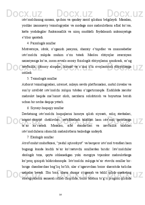 14iste’molchining  nimani,   qachon  va   qanday   xarid  qilishini   belgilaydi.  Masalan,
yoshlar   zamonaviy   texnologiyalar   va   modaga   mos   mahsulotlarni   afzal   ko‘rsa,
katta   yoshdagilar   funksionallik   va   uzoq   muddatli   foydalanish   imkoniyatiga
e’tibor qaratadi.
4. Psixologik omillar
Motivatsiya,   idrok,   o‘rganish   jarayoni,   shaxsiy   e’tiqodlar   va   munosabatlar
iste’molchi   xulqida   muhim   o‘rin   tutadi.   Maslou   ehtiyojlar   ierarxiyasi
nazariyasiga ko‘ra, inson avvalo asosiy fiziologik ehtiyojlarini qondiradi, so‘ng
xavfsizlik,   ijtimoiy   aloqalar,   hurmat   va   o‘zini   o‘zi   rivojlantirish   ehtiyojlariga
intiladi.
5. Texnologik omillar
Axborot texnologiyalari, internet, onlayn savdo platformalari, mobil ilovalar va
sun’iy   intellekt   iste’molchi   xulqini   tubdan   o‘zgartirmoqda.   Endilikda   xaridor
mahsulot   haqida   ma’lumot   olish,   narxlarni   solishtirish   va   buyurtma   berish
uchun bir necha daqiqa yetarli.
6. Siyosiy-huquqiy omillar
Davlatning   iste’molchi   huquqlarini   himoya   qilish   siyosati,   soliq   stavkalari,
import-eksport   cheklovlari,   sertifikatlash   talablari   ham   iste’mol   qarorlariga
ta’sir   ko‘rsatadi.   Masalan,   sifat   standartlari   va   xavfsizlik   talablari
iste’molchilarni ishonchli mahsulotlarni tanlashga undaydi.
7. Ekologik omillar
Atrof-muhit muhofazasi, “yashil iqtisodiyot” va barqaror iste’mol trendlari ham
bugungi   kunda   kuchli   ta’sir   ko‘rsatuvchi   omillardan   biridir.   Iste’molchilar
ekologik   toza,   qayta   ishlanadigan   yoki   energiya   tejamkor   mahsulotlarga
ko‘proq qiziqish bildirishmoqda. Iste’molchi xulqiga ta’sir etuvchi omillar bir-
biriga chambarchas bog‘liq bo‘lib, ular o‘zgaruvchan bozor  sharoitida turlicha
natijalar   beradi.   Shu   bois,   ularni   chuqur   o‘rganish   va   tahlil   qilish   marketing
strategiyalarini samarali ishlab chiqishda, bozor talabini to‘g‘ri prognoz qilishda 