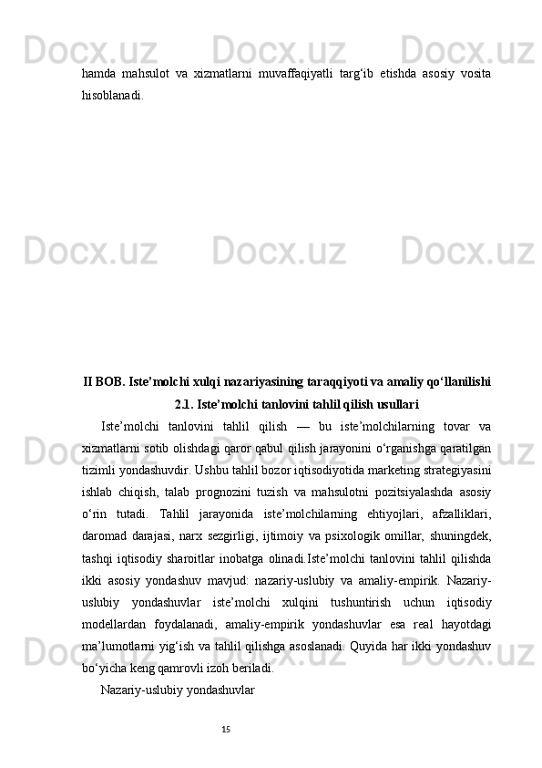 15hamda   mahsulot   va   xizmatlarni   muvaffaqiyatli   targ‘ib   etishda   asosiy   vosita
hisoblanadi.
II BOB. Iste’molchi xulqi nazariyasining taraqqiyoti va amaliy qo‘llanilishi
2.1. Iste’molchi tanlovini tahlil qilish usullari
Iste’molchi   tanlovini   tahlil   qilish   —   bu   iste’molchilarning   tovar   va
xizmatlarni sotib olishdagi qaror qabul qilish jarayonini o‘rganishga qaratilgan
tizimli yondashuvdir. Ushbu tahlil bozor iqtisodiyotida marketing strategiyasini
ishlab   chiqish,   talab   prognozini   tuzish   va   mahsulotni   pozitsiyalashda   asosiy
o‘rin   tutadi.   Tahlil   jarayonida   iste’molchilarning   ehtiyojlari,   afzalliklari,
daromad   darajasi,   narx   sezgirligi,   ijtimoiy   va   psixologik   omillar,   shuningdek,
tashqi   iqtisodiy   sharoitlar   inobatga   olinadi.Iste’molchi   tanlovini   tahlil   qilishda
ikki   asosiy   yondashuv   mavjud:   nazariy-uslubiy   va   amaliy-empirik.   Nazariy-
uslubiy   yondashuvlar   iste’molchi   xulqini   tushuntirish   uchun   iqtisodiy
modellardan   foydalanadi,   amaliy-empirik   yondashuvlar   esa   real   hayotdagi
ma’lumotlarni yig‘ish va tahlil qilishga asoslanadi. Quyida har ikki yondashuv
bo‘yicha keng qamrovli izoh beriladi.
Nazariy-uslubiy yondashuvlar 