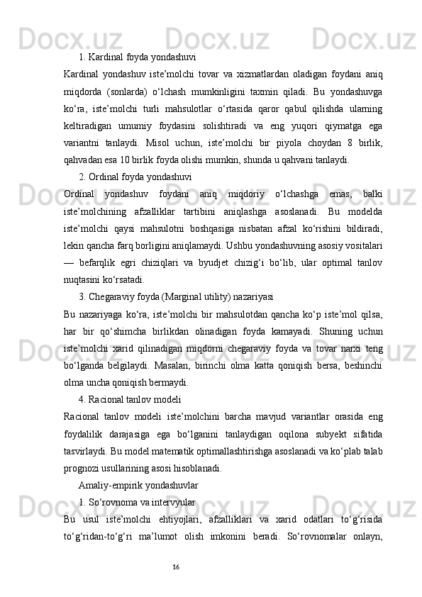 161. Kardinal foyda yondashuvi
Kardinal   yondashuv   iste’molchi   tovar   va   xizmatlardan   oladigan   foydani   aniq
miqdorda   (sonlarda)   o‘lchash   mumkinligini   taxmin   qiladi.   Bu   yondashuvga
ko‘ra,   iste’molchi   turli   mahsulotlar   o‘rtasida   qaror   qabul   qilishda   ularning
keltiradigan   umumiy   foydasini   solishtiradi   va   eng   yuqori   qiymatga   ega
variantni   tanlaydi.   Misol   uchun,   iste’molchi   bir   piyola   choydan   8   birlik,
qahvadan esa 10 birlik foyda olishi mumkin, shunda u qahvani tanlaydi.
2. Ordinal foyda yondashuvi
Ordinal   yondashuv   foydani   aniq   miqdoriy   o‘lchashga   emas,   balki
iste’molchining   afzalliklar   tartibini   aniqlashga   asoslanadi.   Bu   modelda
iste’molchi   qaysi   mahsulotni   boshqasiga   nisbatan   afzal   ko‘rishini   bildiradi,
lekin qancha farq borligini aniqlamaydi. Ushbu yondashuvning asosiy vositalari
—   befarqlik   egri   chiziqlari   va   byudjet   chizig‘i   bo‘lib,   ular   optimal   tanlov
nuqtasini ko‘rsatadi.
3. Chegaraviy foyda (Marginal utility) nazariyasi
Bu   nazariyaga   ko‘ra,   iste’molchi   bir   mahsulotdan   qancha   ko‘p   iste’mol   qilsa,
har   bir   qo‘shimcha   birlikdan   olinadigan   foyda   kamayadi.   Shuning   uchun
iste’molchi   xarid   qilinadigan   miqdorni   chegaraviy   foyda   va   tovar   narxi   teng
bo‘lganda   belgilaydi.   Masalan,   birinchi   olma   katta   qoniqish   bersa,   beshinchi
olma uncha qoniqish bermaydi.
4. Racional tanlov modeli
Racional   tanlov   modeli   iste’molchini   barcha   mavjud   variantlar   orasida   eng
foydalilik   darajasiga   ega   bo‘lganini   tanlaydigan   oqilona   subyekt   sifatida
tasvirlaydi. Bu model matematik optimallashtirishga asoslanadi va ko‘plab talab
prognozi usullarining asosi hisoblanadi.
Amaliy-empirik yondashuvlar
1. So‘rovnoma va intervyular
Bu   usul   iste’molchi   ehtiyojlari,   afzalliklari   va   xarid   odatlari   to‘g‘risida
to‘g‘ridan-to‘g‘ri   ma’lumot   olish   imkonini   beradi.   So‘rovnomalar   onlayn, 