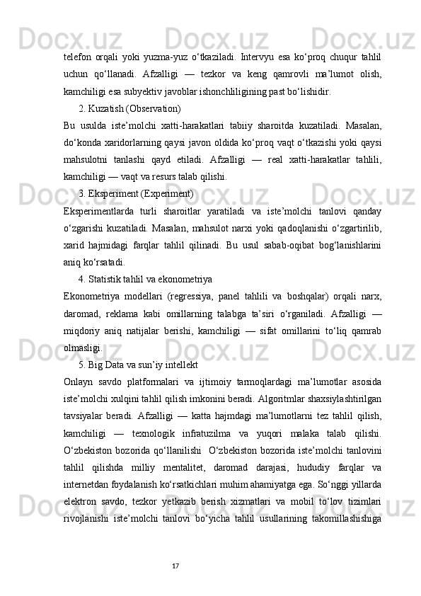 17telefon   orqali   yoki   yuzma-yuz   o‘tkaziladi.   Intervyu   esa   ko‘proq   chuqur   tahlil
uchun   qo‘llanadi.   Afzalligi   —   tezkor   va   keng   qamrovli   ma’lumot   olish,
kamchiligi esa subyektiv javoblar ishonchliligining past bo‘lishidir.
2. Kuzatish (Observation)
Bu   usulda   iste’molchi   xatti-harakatlari   tabiiy   sharoitda   kuzatiladi.   Masalan,
do‘konda xaridorlarning qaysi  javon oldida ko‘proq vaqt  o‘tkazishi  yoki  qaysi
mahsulotni   tanlashi   qayd   etiladi.   Afzalligi   —   real   xatti-harakatlar   tahlili,
kamchiligi — vaqt va resurs talab qilishi.
3. Eksperiment (Experiment)
Eksperimentlarda   turli   sharoitlar   yaratiladi   va   iste’molchi   tanlovi   qanday
o‘zgarishi   kuzatiladi.   Masalan,   mahsulot   narxi   yoki   qadoqlanishi   o‘zgartirilib,
xarid   hajmidagi   farqlar   tahlil   qilinadi.   Bu   usul   sabab-oqibat   bog‘lanishlarini
aniq ko‘rsatadi.
4. Statistik tahlil va ekonometriya
Ekonometriya   modellari   (regressiya,   panel   tahlili   va   boshqalar)   orqali   narx,
daromad,   reklama   kabi   omillarning   talabga   ta’siri   o‘rganiladi.   Afzalligi   —
miqdoriy   aniq   natijalar   berishi,   kamchiligi   —   sifat   omillarini   to‘liq   qamrab
olmasligi.
5. Big Data va sun’iy intellekt
Onlayn   savdo   platformalari   va   ijtimoiy   tarmoqlardagi   ma’lumotlar   asosida
iste’molchi xulqini tahlil qilish imkonini beradi. Algoritmlar shaxsiylashtirilgan
tavsiyalar   beradi.   Afzalligi   —   katta   hajmdagi   ma’lumotlarni   tez   tahlil   qilish,
kamchiligi   —   texnologik   infratuzilma   va   yuqori   malaka   talab   qilishi.
O‘zbekiston   bozorida  qo‘llanilishi     O‘zbekiston   bozorida  iste’molchi  tanlovini
tahlil   qilishda   milliy   mentalitet,   daromad   darajasi,   hududiy   farqlar   va
internetdan foydalanish ko‘rsatkichlari muhim ahamiyatga ega. So‘nggi yillarda
elektron   savdo,   tezkor   yetkazib   berish   xizmatlari   va   mobil   to‘lov   tizimlari
rivojlanishi   iste’molchi   tanlovi   bo‘yicha   tahlil   usullarining   takomillashishiga 