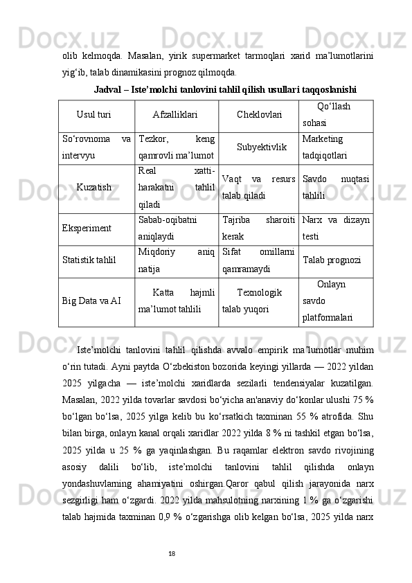 18olib   kelmoqda.   Masalan,   yirik   supermarket   tarmoqlari   xarid   ma’lumotlarini
yig‘ib, talab dinamikasini prognoz qilmoqda.
Jadval – Iste’molchi tanlovini tahlil qilish usullari taqqoslanishi
Usul turi Afzalliklari Cheklovlari Qo‘llash
sohasi
So‘rovnoma   va
intervyu Tezkor,   keng
qamrovli ma’lumot Subyektivlik Marketing
tadqiqotlari
Kuzatish Real   xatti-
harakatni   tahlil
qiladi Vaqt   va   resurs
talab qiladi Savdo   nuqtasi
tahlili
Eksperiment Sabab-oqibatni
aniqlaydi Tajriba   sharoiti
kerak Narx   va   dizayn
testi
Statistik tahlil Miqdoriy   aniq
natija Sifat   omillarni
qamramaydi Talab prognozi
Big Data va AI Katta   hajmli
ma’lumot tahlili Texnologik
talab yuqori Onlayn
savdo
platformalari
Iste’molchi   tanlovini   tahlil   qilishda   avvalo   empirik   ma lumotlar   muhimʼ
o‘rin tutadi. Ayni paytda O‘zbekiston bozorida keyingi yillarda — 2022 yildan
2025   yilgacha   —   iste’molchi   xaridlarda   sezilarli   tendensiyalar   kuzatilgan.
Masalan, 2022 yilda tovarlar savdosi bo‘yicha an'anaviy do‘konlar ulushi 75 %
bo‘lgan   bo‘lsa,   2025   yilga   kelib   bu   ko‘rsatkich   taxminan   55   %   atrofida.   Shu
bilan birga, onlayn kanal orqali xaridlar 2022 yilda 8 % ni tashkil etgan bo‘lsa,
2025   yilda   u   25   %   ga   yaqinlashgan.   Bu   raqamlar   elektron   savdo   rivojining
asosiy   dalili   bo‘lib,   iste’molchi   tanlovini   tahlil   qilishda   onlayn
yondashuvlarning   ahamiyatini   oshirgan.Qaror   qabul   qilish   jarayonida   narx
sezgirligi  ham   o‘zgardi.  2022 yilda  mahsulotning  narxining  1 %  ga  o‘zgarishi
talab hajmida taxminan 0,9 % o‘zgarishga olib kelgan bo‘lsa,  2025 yilda narx 
