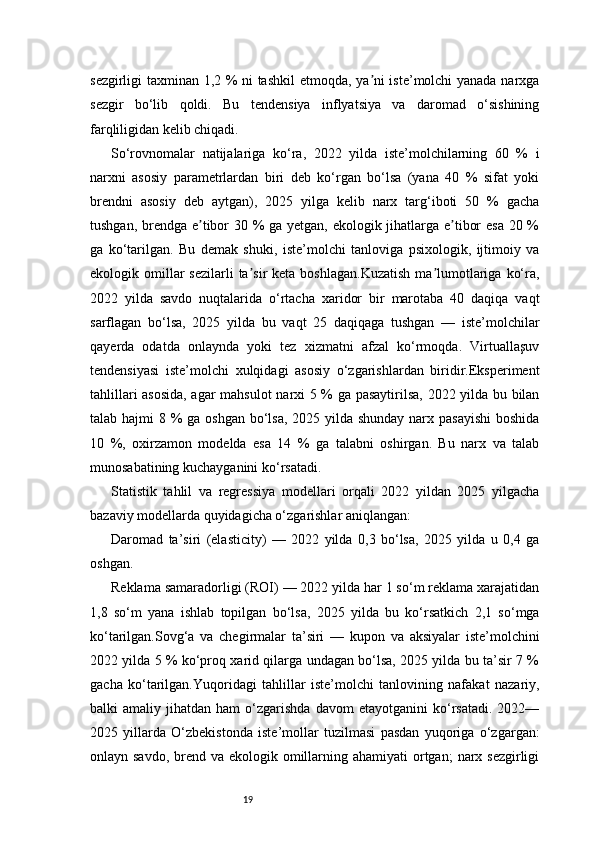 19sezgirligi taxminan 1,2 % ni tashkil  etmoqda, ya ni iste’molchi yanada narxgaʼ
sezgir   bo‘lib   qoldi.   Bu   tendensiya   inflyatsiya   va   daromad   o‘sishining
farqliligidan kelib chiqadi.
So‘rovnomalar   natijalariga   ko‘ra,   2022   yilda   iste’molchilarning   60   %   i
narxni   asosiy   parametrlardan   biri   deb   ko‘rgan   bo‘lsa   (yana   40   %   sifat   yoki
brendni   asosiy   deb   aytgan),   2025   yilga   kelib   narx   targ‘iboti   50   %   gacha
tushgan, brendga e tibor  30 %  ga yetgan, ekologik jihatlarga e tibor  esa  20 %	
ʼ ʼ
ga   ko‘tarilgan.   Bu   demak   shuki,   iste’molchi   tanloviga   psixologik,   ijtimoiy   va
ekologik omillar  sezilarli   ta sir  keta  boshlagan.Kuzatish   ma lumotlariga  ko‘ra,	
ʼ ʼ
2022   yilda   savdo   nuqtalarida   o‘rtacha   xaridor   bir   marotaba   40   daqiqa   vaqt
sarflagan   bo‘lsa,   2025   yilda   bu   vaqt   25   daqiqaga   tushgan   —   iste’molchilar
qayerda   odatda   onlaynda   yoki   tez   xizmatni   afzal   ko‘rmoqda.   Virtuallaşuv
tendensiyasi   iste’molchi   xulqidagi   asosiy   o‘zgarishlardan   biridir.Eksperiment
tahlillari asosida, agar mahsulot  narxi 5 % ga pasaytirilsa, 2022 yilda bu bilan
talab hajmi  8 % ga oshgan bo‘lsa, 2025 yilda shunday narx pasayishi  boshida
10   %,   oxirzamon   modelda   esa   14   %   ga   talabni   oshirgan.   Bu   narx   va   talab
munosabatining kuchayganini ko‘rsatadi.
Statistik   tahlil   va   regressiya   modellari   orqali   2022   yildan   2025   yilgacha
bazaviy modellarda quyidagicha o‘zgarishlar aniqlangan:
Daromad   ta’siri   (elasticity)   —   2022   yilda   0,3   bo‘lsa,   2025   yilda   u   0,4   ga
oshgan.
Reklama samaradorligi (ROI) — 2022 yilda har 1 so‘m reklama xarajatidan
1,8   so‘m   yana   ishlab   topilgan   bo‘lsa,   2025   yilda   bu   ko‘rsatkich   2,1   so‘mga
ko‘tarilgan.Sovg‘a   va   chegirmalar   ta’siri   —   kupon   va   aksiyalar   iste’molchini
2022 yilda 5 % ko‘proq xarid qilarga undagan bo‘lsa, 2025 yilda bu ta’sir 7 %
gacha   ko‘tarilgan.Yuqoridagi   tahlillar   iste’molchi   tanlovining   nafakat   nazariy,
balki   amaliy   jihatdan  ham   o‘zgarishda   davom   etayotganini   ko‘rsatadi.   2022—
2025   yillarda   O‘zbekistonda   iste’mollar   tuzilmasi   pasdan   yuqoriga   o‘zgargan:
onlayn savdo,  brend va ekologik omillarning ahamiyati  ortgan;  narx sezgirligi 