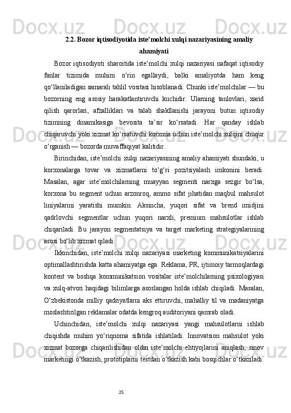252.2. Bozor iqtisodiyotida iste’molchi xulqi nazariyasining amaliy
ahamiyati
Bozor   iqtisodiyoti   sharoitida   iste’molchi   xulqi   nazariyasi   nafaqat   iqtisodiy
fanlar   tizimida   muhim   o‘rin   egallaydi,   balki   amaliyotda   ham   keng
qo‘llaniladigan samarali tahlil vositasi hisoblanadi. Chunki iste’molchilar — bu
bozorning   eng   asosiy   harakatlantiruvchi   kuchidir.   Ularning   tanlovlari,   xarid
qilish   qarorlari,   afzalliklari   va   talab   shakllanishi   jarayoni   butun   iqtisodiy
tizimning   dinamikasiga   bevosita   ta’sir   ko‘rsatadi.   Har   qanday   ishlab
chiqaruvchi yoki xizmat ko‘rsatuvchi korxona uchun iste’molchi xulqini chuqur
o‘rganish — bozorda muvaffaqiyat kalitidir.
Birinchidan, iste’molchi xulqi nazariyasining amaliy ahamiyati shundaki, u
korxonalarga   tovar   va   xizmatlarni   to‘g‘ri   pozitsiyalash   imkonini   beradi.
Masalan,   agar   iste’molchilarning   muayyan   segmenti   narxga   sezgir   bo‘lsa,
korxona   bu   segment   uchun   arzonroq,   ammo   sifat   jihatidan   maqbul   mahsulot
liniyalarini   yaratishi   mumkin.   Aksincha,   yuqori   sifat   va   brend   imidjini
qadrlovchi   segmentlar   uchun   yuqori   narxli,   premium   mahsulotlar   ishlab
chiqariladi.   Bu   jarayon   segmentatsiya   va   target   marketing   strategiyalarining
asosi bo‘lib xizmat qiladi.
Ikkinchidan,   iste’molchi   xulqi   nazariyasi   marketing   kommunikatsiyalarini
optimallashtirishda katta ahamiyatga ega. Reklama, PR, ijtimoiy tarmoqlardagi
kontent   va   boshqa   kommunikatsion   vositalar   iste’molchilarning   psixologiyasi
va xulq-atvori  haqidagi  bilimlarga asoslangan  holda ishlab  chiqiladi. Masalan,
O‘zbekistonda   milliy   qadriyatlarni   aks   ettiruvchi,   mahalliy   til   va   madaniyatga
moslashtirilgan reklamalar odatda kengroq auditoriyani qamrab oladi.
Uchinchidan,   iste’molchi   xulqi   nazariyasi   yangi   mahsulotlarni   ishlab
chiqishda   muhim   yo‘riqnoma   sifatida   ishlatiladi.   Innovatsion   mahsulot   yoki
xizmat   bozorga   chiqarilishidan   oldin   iste’molchi   ehtiyojlarini   aniqlash,   sinov
marketingi o‘tkazish, prototiplarni testdan o‘tkazish kabi bosqichlar o‘tkaziladi. 