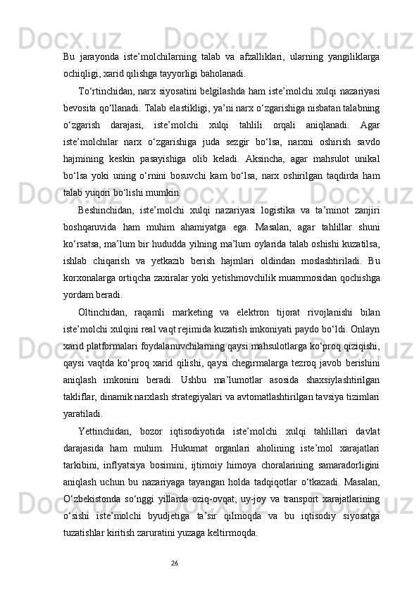 26Bu   jarayonda   iste’molchilarning   talab   va   afzalliklari,   ularning   yangiliklarga
ochiqligi, xarid qilishga tayyorligi baholanadi.
To‘rtinchidan, narx siyosatini  belgilashda ham iste’molchi xulqi nazariyasi
bevosita qo‘llanadi. Talab elastikligi, ya’ni narx o‘zgarishiga nisbatan talabning
o‘zgarish   darajasi,   iste’molchi   xulqi   tahlili   orqali   aniqlanadi.   Agar
iste’molchilar   narx   o‘zgarishiga   juda   sezgir   bo‘lsa,   narxni   oshirish   savdo
hajmining   keskin   pasayishiga   olib   keladi.   Aksincha,   agar   mahsulot   unikal
bo‘lsa   yoki   uning   o‘rnini   bosuvchi   kam   bo‘lsa,   narx   oshirilgan   taqdirda   ham
talab yuqori bo‘lishi mumkin.
Beshinchidan,   iste’molchi   xulqi   nazariyasi   logistika   va   ta’minot   zanjiri
boshqaruvida   ham   muhim   ahamiyatga   ega.   Masalan,   agar   tahlillar   shuni
ko‘rsatsa, ma’lum bir hududda yilning ma’lum oylarida talab oshishi kuzatilsa,
ishlab   chiqarish   va   yetkazib   berish   hajmlari   oldindan   moslashtiriladi.   Bu
korxonalarga ortiqcha zaxiralar yoki yetishmovchilik muammosidan qochishga
yordam beradi.
Oltinchidan,   raqamli   marketing   va   elektron   tijorat   rivojlanishi   bilan
iste’molchi xulqini real vaqt rejimida kuzatish imkoniyati paydo bo‘ldi. Onlayn
xarid platformalari foydalanuvchilarning qaysi mahsulotlarga ko‘proq qiziqishi,
qaysi   vaqtda   ko‘proq   xarid   qilishi,   qaysi   chegirmalarga   tezroq   javob   berishini
aniqlash   imkonini   beradi.   Ushbu   ma’lumotlar   asosida   shaxsiylashtirilgan
takliflar, dinamik narxlash strategiyalari va avtomatlashtirilgan tavsiya tizimlari
yaratiladi.
Yettinchidan,   bozor   iqtisodiyotida   iste’molchi   xulqi   tahlillari   davlat
darajasida   ham   muhim.   Hukumat   organlari   aholining   iste’mol   xarajatlari
tarkibini,   inflyatsiya   bosimini,   ijtimoiy   himoya   choralarining   samaradorligini
aniqlash   uchun   bu   nazariyaga   tayangan   holda   tadqiqotlar   o‘tkazadi.   Masalan,
O‘zbekistonda   so‘nggi   yillarda   oziq-ovqat,   uy-joy   va   transport   xarajatlarining
o‘sishi   iste’molchi   byudjetiga   ta’sir   qilmoqda   va   bu   iqtisodiy   siyosatga
tuzatishlar kiritish zaruratini yuzaga keltirmoqda. 