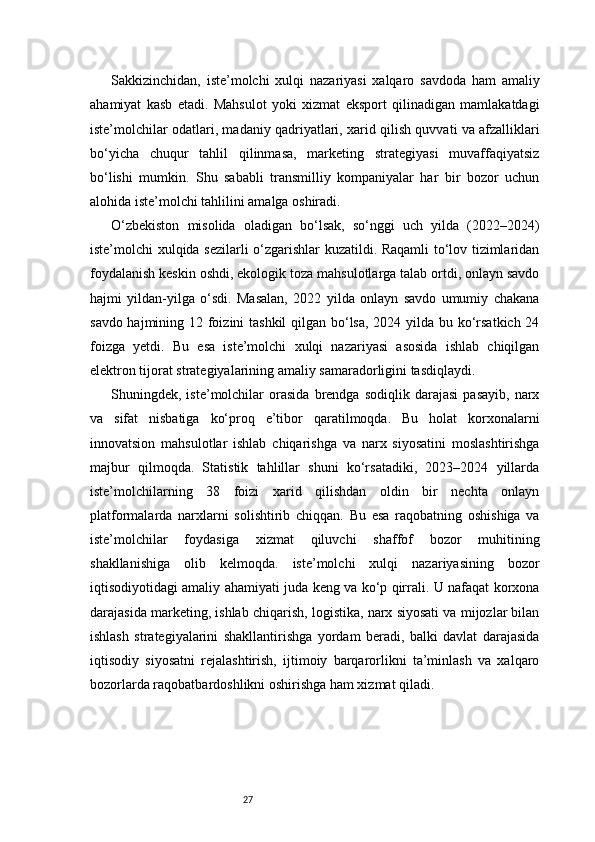 27Sakkizinchidan,   iste’molchi   xulqi   nazariyasi   xalqaro   savdoda   ham   amaliy
ahamiyat   kasb   etadi.   Mahsulot   yoki   xizmat   eksport   qilinadigan   mamlakatdagi
iste’molchilar odatlari, madaniy qadriyatlari, xarid qilish quvvati va afzalliklari
bo‘yicha   chuqur   tahlil   qilinmasa,   marketing   strategiyasi   muvaffaqiyatsiz
bo‘lishi   mumkin.   Shu   sababli   transmilliy   kompaniyalar   har   bir   bozor   uchun
alohida iste’molchi tahlilini amalga oshiradi.
O‘zbekiston   misolida   oladigan   bo‘lsak,   so‘nggi   uch   yilda   (2022–2024)
iste’molchi xulqida sezilarli o‘zgarishlar kuzatildi. Raqamli to‘lov tizimlaridan
foydalanish keskin oshdi, ekologik toza mahsulotlarga talab ortdi, onlayn savdo
hajmi   yildan-yilga   o‘sdi.   Masalan,   2022   yilda   onlayn   savdo   umumiy   chakana
savdo hajmining 12 foizini tashkil  qilgan bo‘lsa, 2024 yilda bu ko‘rsatkich 24
foizga   yetdi.   Bu   esa   iste’molchi   xulqi   nazariyasi   asosida   ishlab   chiqilgan
elektron tijorat strategiyalarining amaliy samaradorligini tasdiqlaydi.
Shuningdek,  iste’molchilar   orasida   brendga   sodiqlik  darajasi   pasayib,   narx
va   sifat   nisbatiga   ko‘proq   e’tibor   qaratilmoqda.   Bu   holat   korxonalarni
innovatsion   mahsulotlar   ishlab   chiqarishga   va   narx   siyosatini   moslashtirishga
majbur   qilmoqda.   Statistik   tahlillar   shuni   ko‘rsatadiki,   2023–2024   yillarda
iste’molchilarning   38   foizi   xarid   qilishdan   oldin   bir   nechta   onlayn
platformalarda   narxlarni   solishtirib   chiqqan.   Bu   esa   raqobatning   oshishiga   va
iste’molchilar   foydasiga   xizmat   qiluvchi   shaffof   bozor   muhitining
shakllanishiga   olib   kelmoqda.   iste’molchi   xulqi   nazariyasining   bozor
iqtisodiyotidagi amaliy ahamiyati juda keng va ko‘p qirrali. U nafaqat korxona
darajasida marketing, ishlab chiqarish, logistika, narx siyosati va mijozlar bilan
ishlash   strategiyalarini   shakllantirishga   yordam   beradi,   balki   davlat   darajasida
iqtisodiy   siyosatni   rejalashtirish,   ijtimoiy   barqarorlikni   ta’minlash   va   xalqaro
bozorlarda raqobatbardoshlikni oshirishga ham xizmat qiladi. 