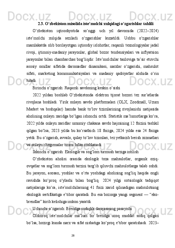 282.3. O‘zbekiston misolida iste’molchi xulqidagi o‘zgarishlar tahlili
O‘zbekiston   iqtisodiyotida   so‘nggi   uch   yil   davomida   (2022–2024)
iste’molchi   xulqida   sezilarli   o‘zgarishlar   kuzatildi.   Ushbu   o‘zgarishlar
mamlakatda olib borilayotgan iqtisodiy islohotlar, raqamli texnologiyalar jadal
rivoji,   ijtimoiy-madaniy   jarayonlar,   global   bozor   tendensiyalari   va   inflyatsion
jarayonlar bilan chambarchas bog‘liqdir. Iste’molchilar tanloviga ta’sir etuvchi
asosiy   omillar   sifatida   daromadlar   dinamikasi,   narxlar   o‘zgarishi,   mahsulot
sifati,   marketing   kommunikatsiyalari   va   madaniy   qadriyatlar   alohida   o‘rin
tutadi.
Birinchi o‘zgarish: Raqamli savdoning keskin o‘sishi
2022   yildan   boshlab   O‘zbekistonda   elektron   tijorat   bozori   tez   sur’atlarda
rivojlana   boshladi.   Yirik   onlayn   savdo   platformalari   (OLX,   Zoodmall,   Uzum
Market   va   boshqalar)   hamda   bank   to‘lov   tizimlarining   rivojlanishi   natijasida
aholining onlayn xaridga bo‘lgan ishonchi ortdi. Statistik ma’lumotlarga ko‘ra,
2022 yilda onlayn xaridlar umumiy chakana savdo hajmining 12 foizini tashkil
qilgan   bo‘lsa,   2023   yilda   bu   ko‘rsatkich   18   foizga,   2024   yilda   esa   24   foizga
yetdi. Bu o‘zgarish, avvalo, qulay to‘lov tizimlari, tez yetkazib berish xizmatlari
va onlayn chegirmalar tizimi bilan izohlanadi.
Ikkinchi o‘zgarish: Ekologik va sog‘lom turmush tarziga intilish
O‘zbekiston   aholisi   orasida   ekologik   toza   mahsulotlar,   organik   oziq-
ovqatlar va sog‘lom turmush tarzini targ‘ib qiluvchi mahsulotlarga talab oshdi.
Bu   jarayon,   asosan,   yoshlar   va   o‘rta   yoshdagi   aholining   sog‘liq   haqida   ongli
ravishda   ko‘proq   o‘ylashi   bilan   bog‘liq.   2024   yilgi   sotsiologik   tadqiqot
natijalariga   ko‘ra,   iste’molchilarning   41   foizi   xarid   qilinadigan   mahsulotning
ekologik sertifikatiga e’tibor qaratadi. Bu esa bozorga yangi segment — “eko-
brendlar” kirib kelishiga imkon yaratdi.
Uchinchi o‘zgarish: Brendga sodiqlik darajasining pasayishi
Oldinroq   iste’molchilar   ma’lum   bir   brendga   uzoq   muddat   sodiq   qolgan
bo‘lsa, hozirgi kunda narx va sifat nisbatiga ko‘proq e’tibor qaratishadi. 2023– 
