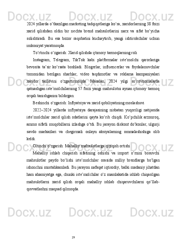 292024 yillarda o‘tkazilgan marketing tadqiqotlariga ko‘ra, xaridorlarning 38 foizi
xarid   qilishdan   oldin   bir   nechta   brend   mahsulotlarini   narx   va   sifat   bo‘yicha
solishtiradi.   Bu   esa   bozor   raqobatini   kuchaytirib,   yangi   ishtirokchilar   uchun
imkoniyat yaratmoqda.
To‘rtinchi o‘zgarish: Xarid qilishda ijtimoiy tarmoqlarning roli
Instagram,   Telegram,   TikTok   kabi   platformalar   iste’molchi   qarorlariga
bevosita   ta’sir   ko‘rsata   boshladi.   Blogerlar,   influencerlar   va   foydalanuvchilar
tomonidan   berilgan   sharhlar,   video   taqdimotlar   va   reklama   kampaniyalari
xaridor   tanlovini   o‘zgartirmoqda.   Masalan,   2024   yilgi   so‘rovnomalarda
qatnashgan iste’molchilarning 57 foizi yangi mahsulotni aynan ijtimoiy tarmoq
orqali tanishganini bildirgan.
Beshinchi o‘zgarish: Inflyatsiya va xarid qobiliyatining moslashuvi
2022–2024   yillarda   inflyatsiya   darajasining   nisbatan   yuqoriligi   natijasida
iste’molchilar   xarid   qilish   odatlarini   qayta   ko‘rib   chiqdi.   Ko‘pchilik   arzonroq,
ammo sifatli muqobillarni izlashga o‘tdi. Bu jarayon diskont do‘konlar, ulgurji
savdo   markazlari   va   chegirmali   onlayn   aksiyalarning   ommalashishiga   olib
keldi.
Oltinchi o‘zgarish: Mahalliy mahsulotlarga qiziqish ortishi
Mahalliy   ishlab   chiqarish   sifatining   oshishi   va   import   o‘rnini   bosuvchi
mahsulotlar   paydo   bo‘lishi   iste’molchilar   orasida   milliy   brendlarga   bo‘lgan
ishonchni mustahkamladi. Bu jarayon nafaqat iqtisodiy, balki madaniy jihatdan
ham ahamiyatga ega, chunki iste’molchilar o‘z mamlakatida ishlab chiqarilgan
mahsulotlarni   xarid   qilish   orqali   mahalliy   ishlab   chiqaruvchilarni   qo‘llab-
quvvatlashni maqsad qilmoqda. 