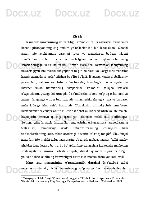 3 Kirish
Kurs ishi mavzusining dolzarbligi  Iste’molchi xulqi nazariyasi zamonaviy
bozor   iqtisodiyotining   eng   muhim   yo‘nalishlaridan   biri   hisoblanadi.   Chunki
aynan   iste’molchilarning   qarorlari   tovar   va   xizmatlarga   bo‘lgan   talabni
shakllantiradi, ishlab chiqarish hajmini  belgilaydi  va butun iqtisodiy tizimning
samaradorligiga   ta’sir   ko‘rsatadi.   Bozor   sharoitida   korxonalar   faoliyatining
muvaffaqiyati iste’molchi ehtiyojlarini to‘g‘ri aniqlash va ularga mos mahsulot
hamda xizmatlarni taklif qilishga bog‘liq bo‘ladi. Bugungi kunda globallashuv
jarayonlari,   xalqaro   raqobatning   kuchayishi,   texnologik   innovatsiyalar   va
internet   savdo   tizimlarining   rivojlanishi   iste’molchi   xulqida   sezilarli
o‘zgarishlarni yuzaga keltirmoqda. Iste’molchilar tobora ko‘proq sifat, narx va
xizmat   darajasiga   e’tibor   berishmoqda,   shuningdek,   ekologik   toza   va   barqaror
mahsulotlarga   talab   oshib   bormoqda.   O‘zbekiston   iqtisodiyotida   ham   bozor
mexanizmlarini chuqurlashtirish, erkin raqobat muhitini yaratish va iste’molchi
huquqlarini   himoya   qilishga   qaratilgan   islohotlar   izchil   olib   borilmoqda.
So‘nggi   yillarda   aholi   daromadlarining   ortishi,   urbanizatsiya   jarayonlarining
tezlashishi,   zamonaviy   savdo   infratuzilmasining   kengayishi   ham
iste’molchilarning xarid qilish odatlariga bevosita ta’sir qilmoqda 1
.   Shu nuqtai
nazardan, iste’molchi xulqi nazariyasini o‘rganish nafaqat nazariy, balki amaliy
jihatdan ham dolzarb bo‘lib, bu bo‘yicha ilmiy izlanishlar korxonalar marketing
strategiyalarini   samarali   ishlab   chiqish,   davlat   iqtisodiy   siyosatini   to‘g‘ri
yo‘naltirish va aholining farovonligini oshirishda muhim ahamiyat kasb etadi.
Kurs   ishi   mavzusining   o‘rganilganlik   darajasi   Iste’molchi   xulqi
nazariyasi   iqtisodiy   fanlar   tarixida   eng   ko‘p   o‘rganilgan   mavzulardan   biri
1
  Mirziyoyev Sh.M.  Yangi O‘zbekiston strategiyasi  // O‘zbekiston Respublikasi Prezidenti 
Shavkat Mirziyoyevning Oliy Majlisga Murojaatnomasi. – Toshkent: O‘zbekiston, 2023. 