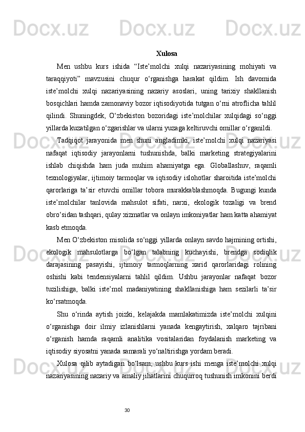30 Xulosa 
Men   ushbu   kurs   ishida   “Iste’molchi   xulqi   nazariyasining   mohiyati   va
taraqqiyoti”   mavzusini   chuqur   o‘rganishga   harakat   qildim.   Ish   davomida
iste’molchi   xulqi   nazariyasining   nazariy   asoslari,   uning   tarixiy   shakllanish
bosqichlari hamda zamonaviy bozor iqtisodiyotida tutgan o‘rni atroflicha tahlil
qilindi.   Shuningdek,   O‘zbekiston   bozoridagi   iste’molchilar   xulqidagi   so‘nggi
yillarda kuzatilgan o‘zgarishlar va ularni yuzaga keltiruvchi omillar o‘rganildi.
Tadqiqot   jarayonida   men   shuni   angladimki,   iste’molchi   xulqi   nazariyasi
nafaqat   iqtisodiy   jarayonlarni   tushunishda,   balki   marketing   strategiyalarini
ishlab   chiqishda   ham   juda   muhim   ahamiyatga   ega.   Globallashuv,   raqamli
texnologiyalar, ijtimoiy tarmoqlar va iqtisodiy islohotlar sharoitida iste’molchi
qarorlariga   ta’sir   etuvchi   omillar   tobora   murakkablashmoqda.   Bugungi   kunda
iste’molchilar   tanlovida   mahsulot   sifati,   narxi,   ekologik   tozaligi   va   brend
obro‘sidan tashqari, qulay xizmatlar va onlayn imkoniyatlar ham katta ahamiyat
kasb etmoqda.
Men O‘zbekiston misolida so‘nggi yillarda onlayn savdo hajmining ortishi,
ekologik   mahsulotlarga   bo‘lgan   talabning   kuchayishi,   brendga   sodiqlik
darajasining   pasayishi,   ijtimoiy   tarmoqlarning   xarid   qarorlaridagi   rolining
oshishi   kabi   tendensiyalarni   tahlil   qildim.   Ushbu   jarayonlar   nafaqat   bozor
tuzilishiga,   balki   iste’mol   madaniyatining   shakllanishiga   ham   sezilarli   ta’sir
ko‘rsatmoqda.
Shu   o‘rinda   aytish   joizki,   kelajakda   mamlakatimizda   iste’molchi   xulqini
o‘rganishga   doir   ilmiy   izlanishlarni   yanada   kengaytirish,   xalqaro   tajribani
o‘rganish   hamda   raqamli   analitika   vositalaridan   foydalanish   marketing   va
iqtisodiy siyosatni yanada samarali yo‘naltirishga yordam beradi.
Xulosa   qilib   aytadigan   bo‘lsam,   ushbu   kurs   ishi   menga   iste’molchi   xulqi
nazariyasining nazariy va amaliy jihatlarini chuqurroq tushunish imkonini berdi 