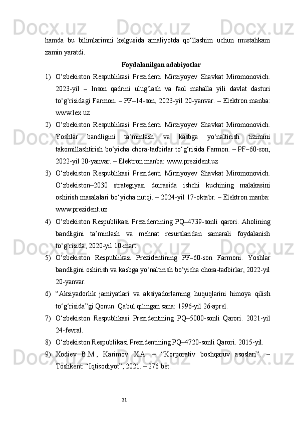 31hamda   bu   bilimlarimni   kelgusida   amaliyotda   qo‘llashim   uchun   mustahkam
zamin yaratdi.
Foydalanilgan adabiyotlar
1) O‘zbekiston   Respublikasi   Prezidenti   Mirziyoyev   Shavkat   Miromonovich.
2023-yil   –   Inson   qadrini   ulug‘lash   va   faol   mahalla   yili   davlat   dasturi
to‘g‘risidagi Farmon. – PF–14-son, 2023-yil 20-yanvar. – Elektron manba:
www.lex.uz
2) O‘zbekiston   Respublikasi   Prezidenti   Mirziyoyev   Shavkat   Miromonovich.
Yoshlar   bandligini   ta’minlash   va   kasbga   yo‘naltirish   tizimini
takomillashtirish bo‘yicha chora-tadbirlar to‘g‘risida Farmon. – PF–60-son,
2022-yil 20-yanvar. – Elektron manba: www.prezident.uz
3) O‘zbekiston   Respublikasi   Prezidenti   Mirziyoyev   Shavkat   Miromonovich.
O‘zbekiston–2030   strategiyasi   doirasida   ishchi   kuchining   malakasini
oshirish masalalari bo‘yicha nutqi. – 2024-yil 17-oktabr. – Elektron manba:
www.prezident.uz
4) O‘zbekiston   Respublikasi   Prezidentining   PQ–4739-sonli   qarori.   Aholining
bandligini   ta’minlash   va   mehnat   resurslaridan   samarali   foydalanish
to‘g‘risida, 2020-yil 10-mart.
5) O‘zbekiston   Respublikasi   Prezidentining   PF–60-son   Farmoni.   Yoshlar
bandligini oshirish va kasbga yo‘naltirish bo‘yicha chora-tadbirlar, 2022-yil
20-yanvar.
6) “Aksiyadorlik   jamiyatlari   va   aksiyadorlarning   huquqlarini   himoya   qilish
to‘g‘risida”gi Qonun. Qabul qilingan sana: 1996-yil 26-aprel.
7) O‘zbekiston   Respublikasi   Prezidentining   PQ–5000-sonli   Qarori.   2021-yil
24-fevral.
8) O‘zbekiston Respublikasi Prezidentining PQ–4720-sonli Qarori. 2015-yil.
9) Xodiev   B.M.,   Karimov   X.A.   –   “Korporativ   boshqaruv   asoslari”.   –
Toshkent: “Iqtisodiyot”, 2021. – 276 bet. 